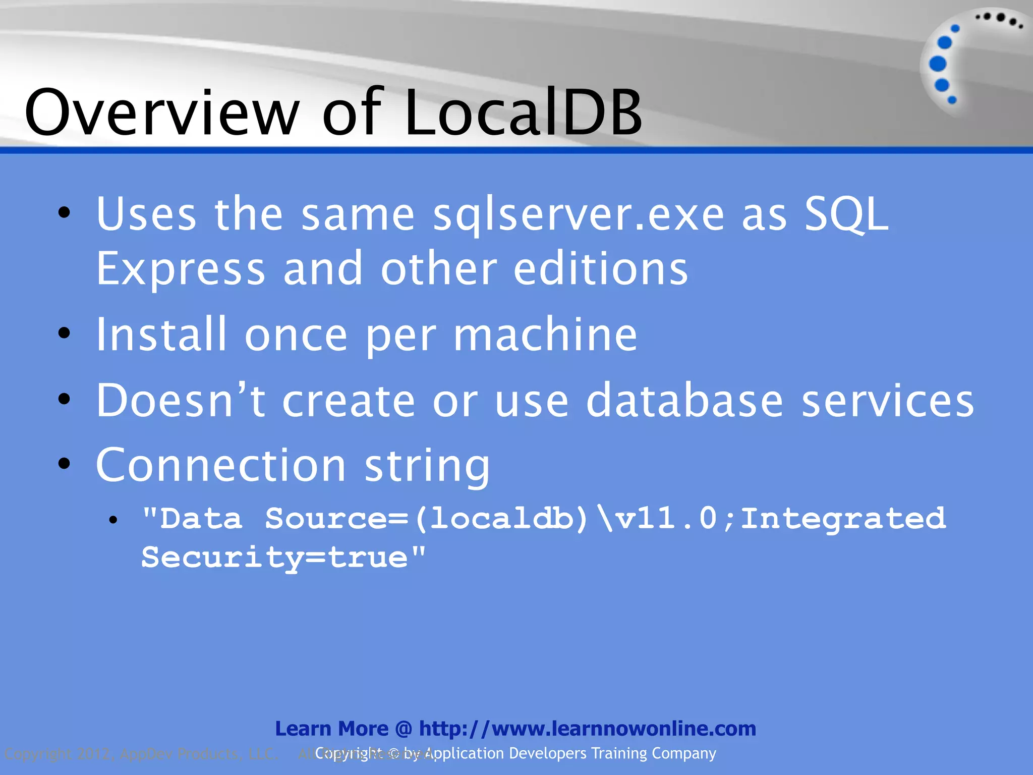 Overview of LocalDB • Uses the same sqlserver.exe as SQL Express and other editions • Install once per machine • Doesn’t create or use database services • Connection string • "Data Source=(localdb)v11.0;Integrated Security=true" Learn More @ http://www.learnnowonline.com Copyright 2012, AppDev Products, LLC. AllCopyright © by Application Developers Training Company Rights Reserved. 
