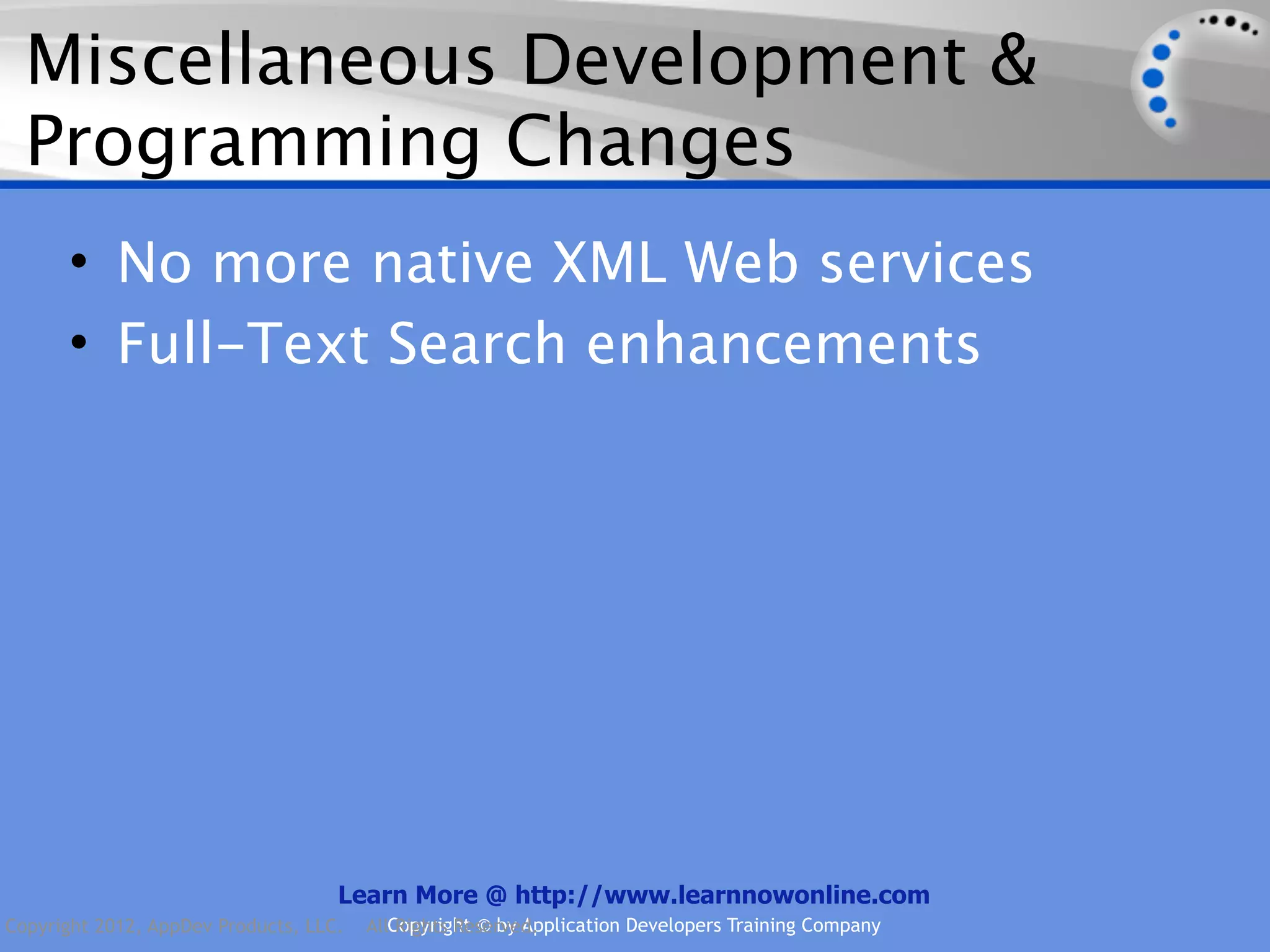 Miscellaneous Development & Programming Changes • No more native XML Web services • Full-Text Search enhancements Learn More @ http://www.learnnowonline.com Copyright 2012, AppDev Products, LLC. AllCopyright © by Application Developers Training Company Rights Reserved. 