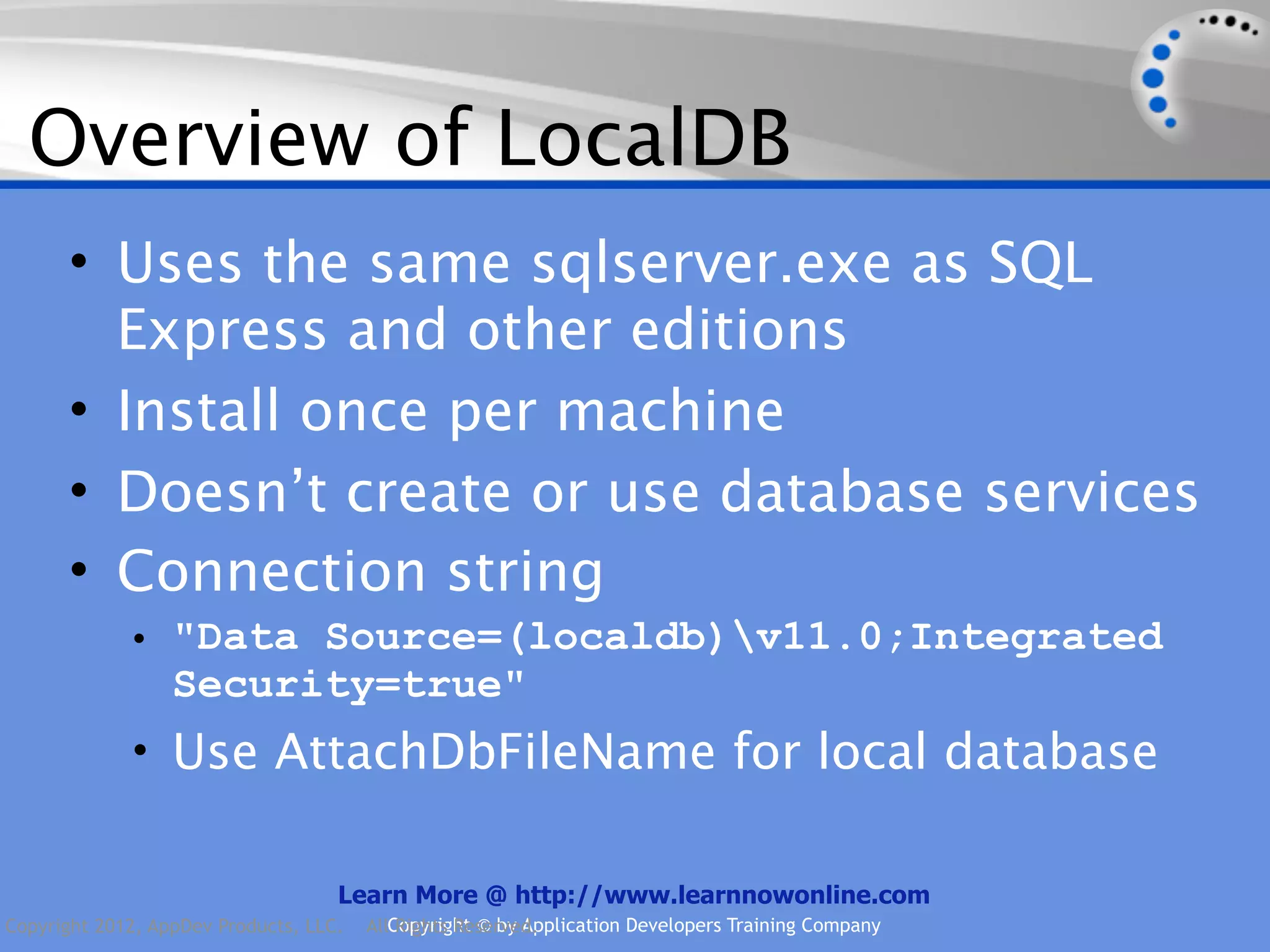 Overview of LocalDB • Uses the same sqlserver.exe as SQL Express and other editions • Install once per machine • Doesn’t create or use database services • Connection string • "Data Source=(localdb)v11.0;Integrated Security=true" • Use AttachDbFileName for local database Learn More @ http://www.learnnowonline.com Copyright 2012, AppDev Products, LLC. AllCopyright © by Application Developers Training Company Rights Reserved. 