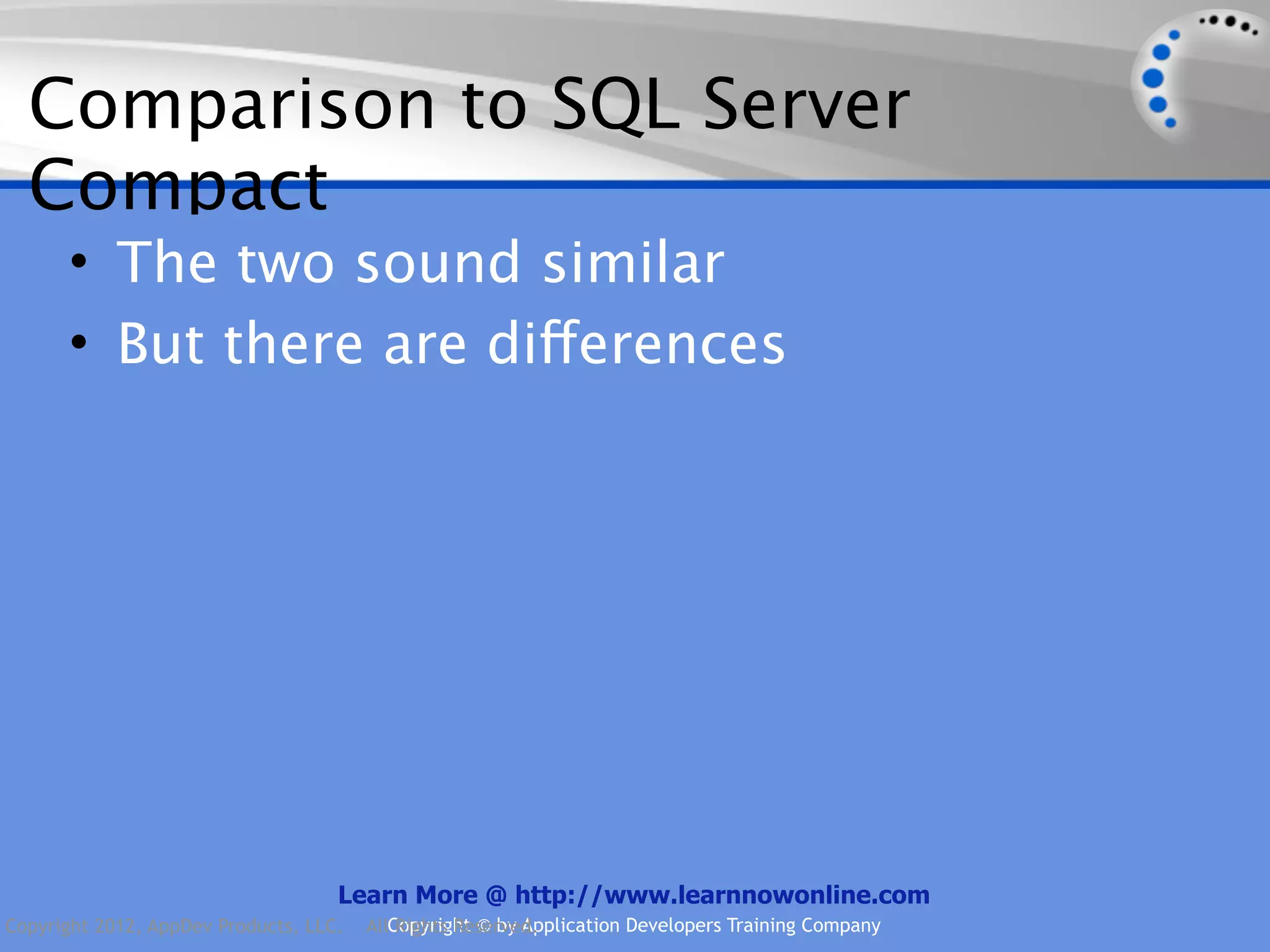 Comparison to SQL Server Compact • The two sound similar • But there are differences Learn More @ http://www.learnnowonline.com Copyright 2012, AppDev Products, LLC. AllCopyright © by Application Developers Training Company Rights Reserved. 