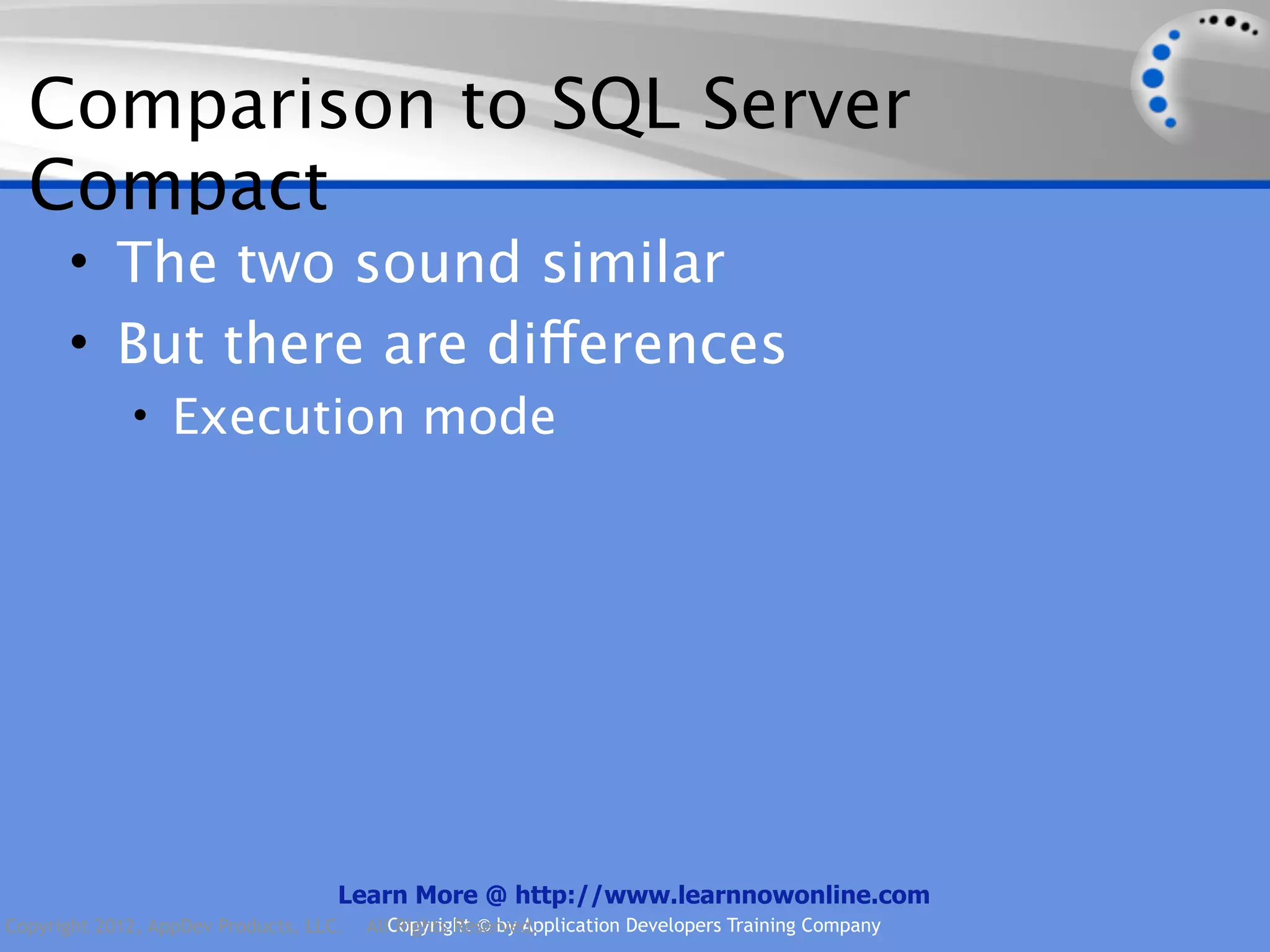 Comparison to SQL Server Compact • The two sound similar • But there are differences • Execution mode Learn More @ http://www.learnnowonline.com Copyright 2012, AppDev Products, LLC. AllCopyright © by Application Developers Training Company Rights Reserved. 