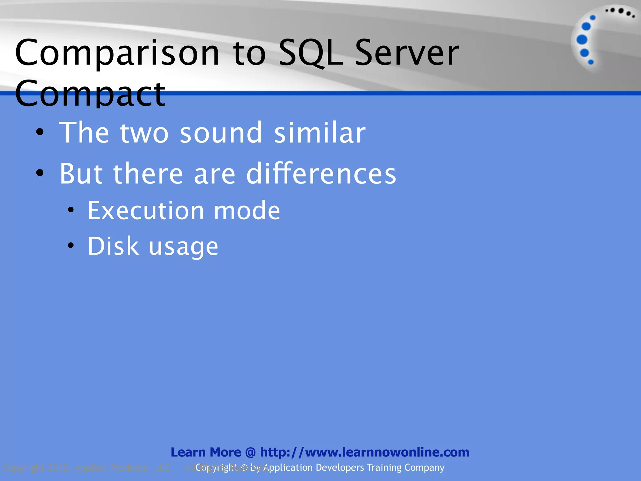 Comparison to SQL Server Compact • The two sound similar • But there are differences • Execution mode • Disk usage Learn More @ http://www.learnnowonline.com Copyright 2012, AppDev Products, LLC. AllCopyright © by Application Developers Training Company Rights Reserved. 