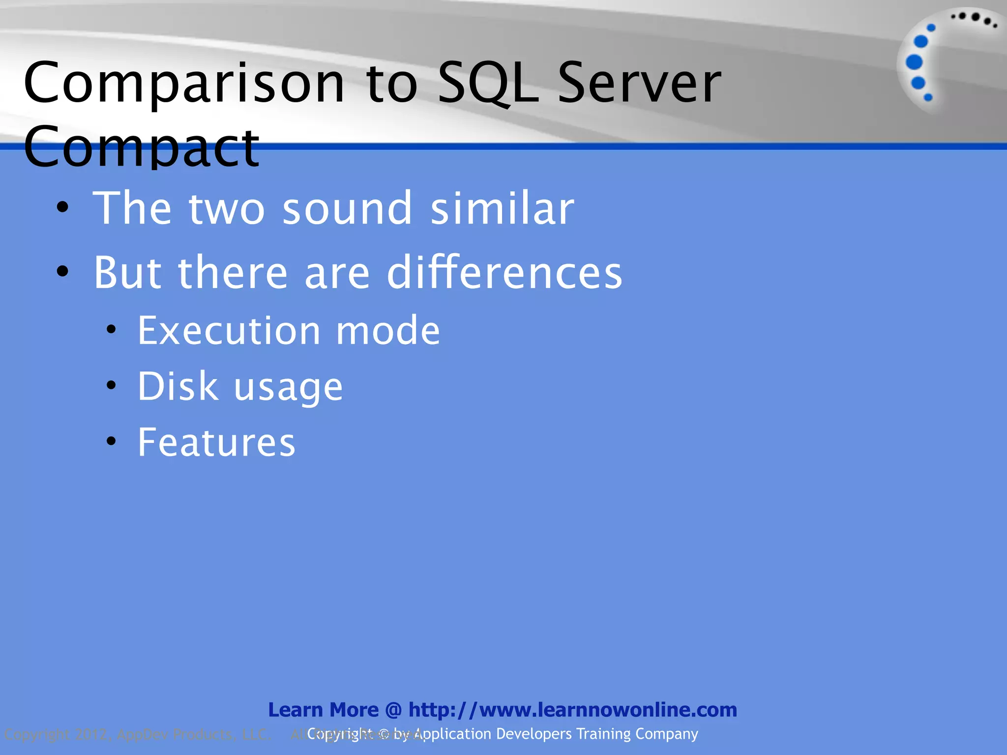 Comparison to SQL Server Compact • The two sound similar • But there are differences • Execution mode • Disk usage • Features Learn More @ http://www.learnnowonline.com Copyright 2012, AppDev Products, LLC. AllCopyright © by Application Developers Training Company Rights Reserved. 