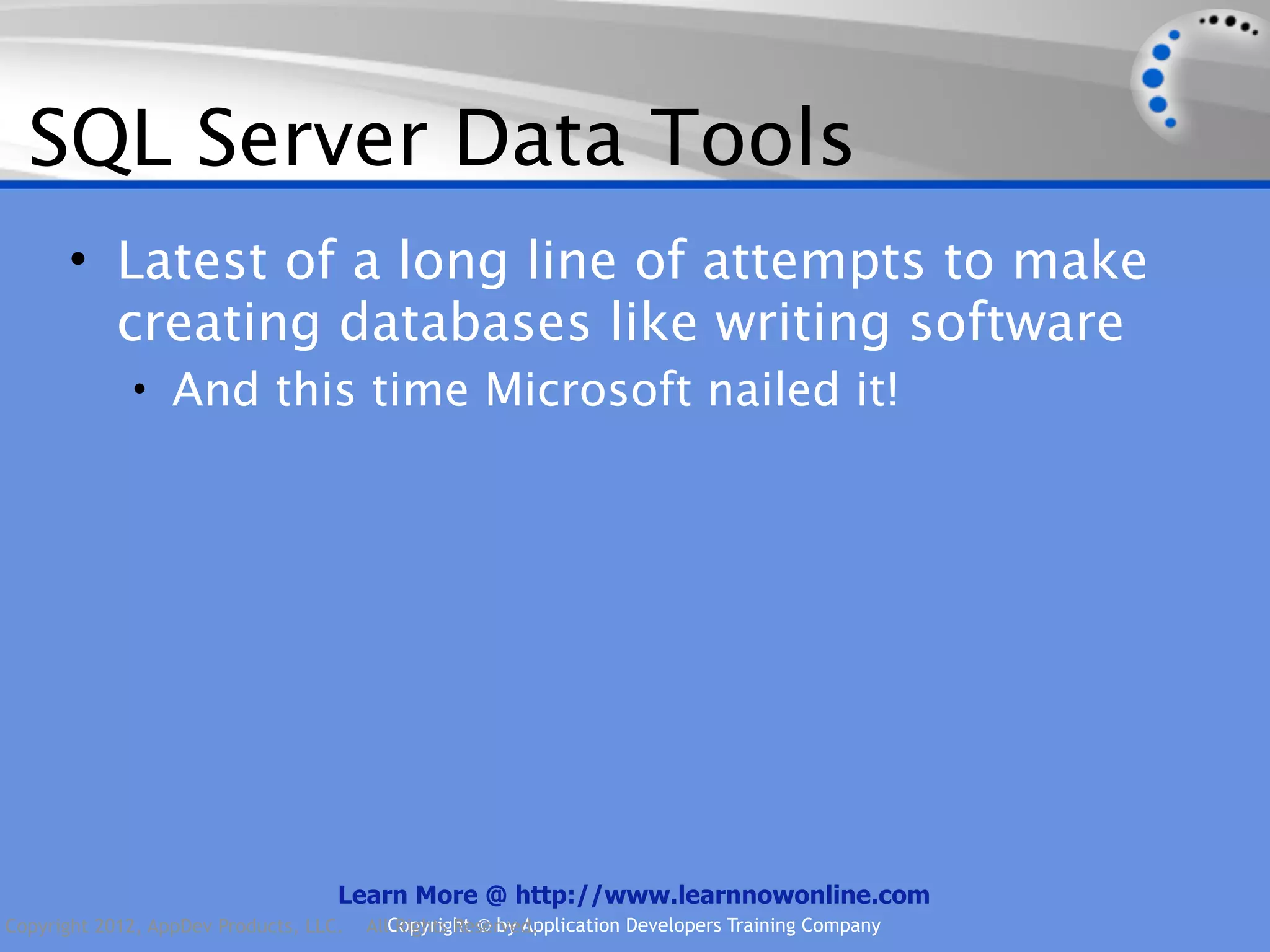 SQL Server Data Tools • Latest of a long line of attempts to make creating databases like writing software • And this time Microsoft nailed it! Learn More @ http://www.learnnowonline.com Copyright 2012, AppDev Products, LLC. AllCopyright © by Application Developers Training Company Rights Reserved. 