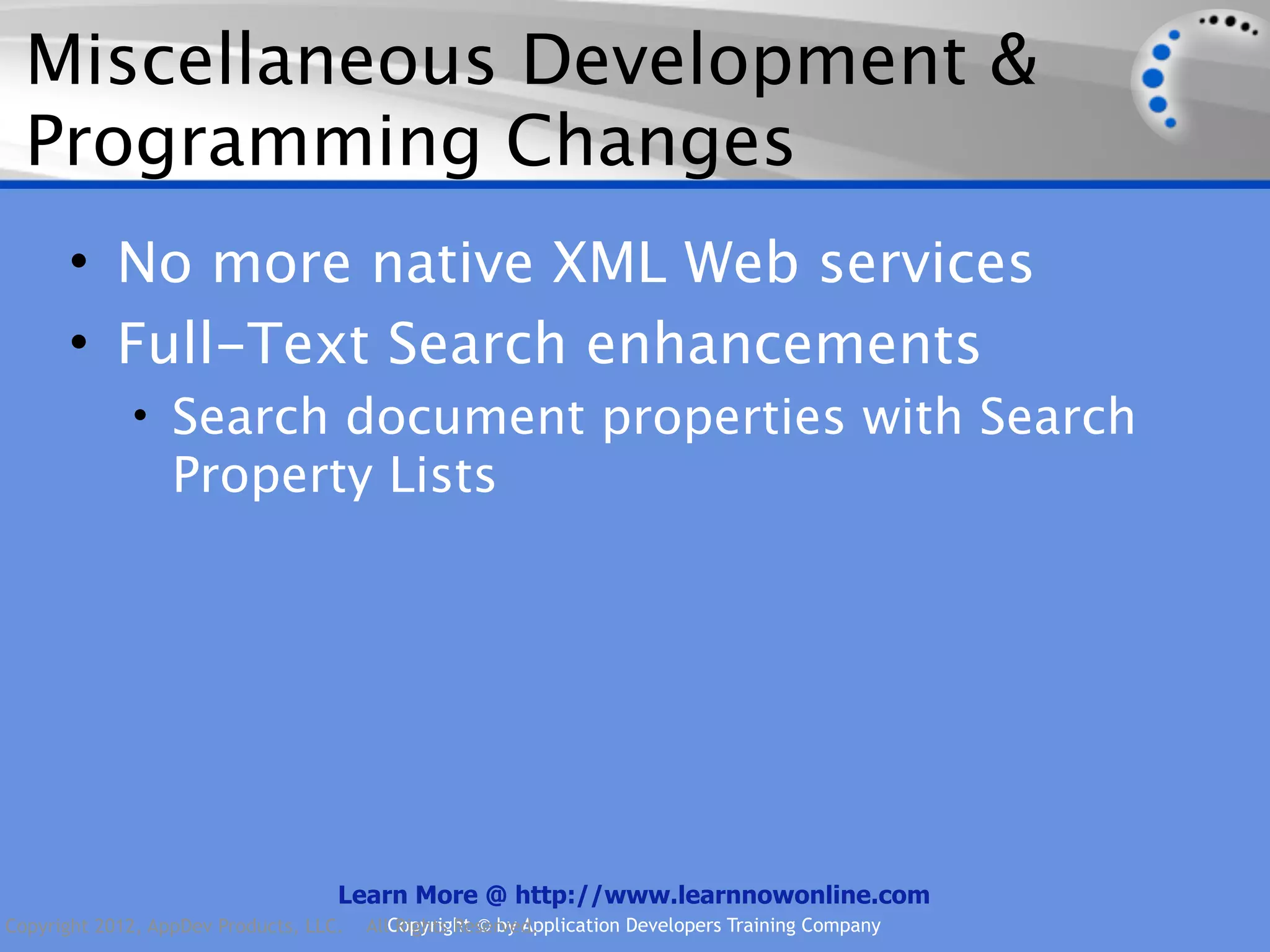 Miscellaneous Development & Programming Changes • No more native XML Web services • Full-Text Search enhancements • Search document properties with Search Property Lists Learn More @ http://www.learnnowonline.com Copyright 2012, AppDev Products, LLC. AllCopyright © by Application Developers Training Company Rights Reserved. 