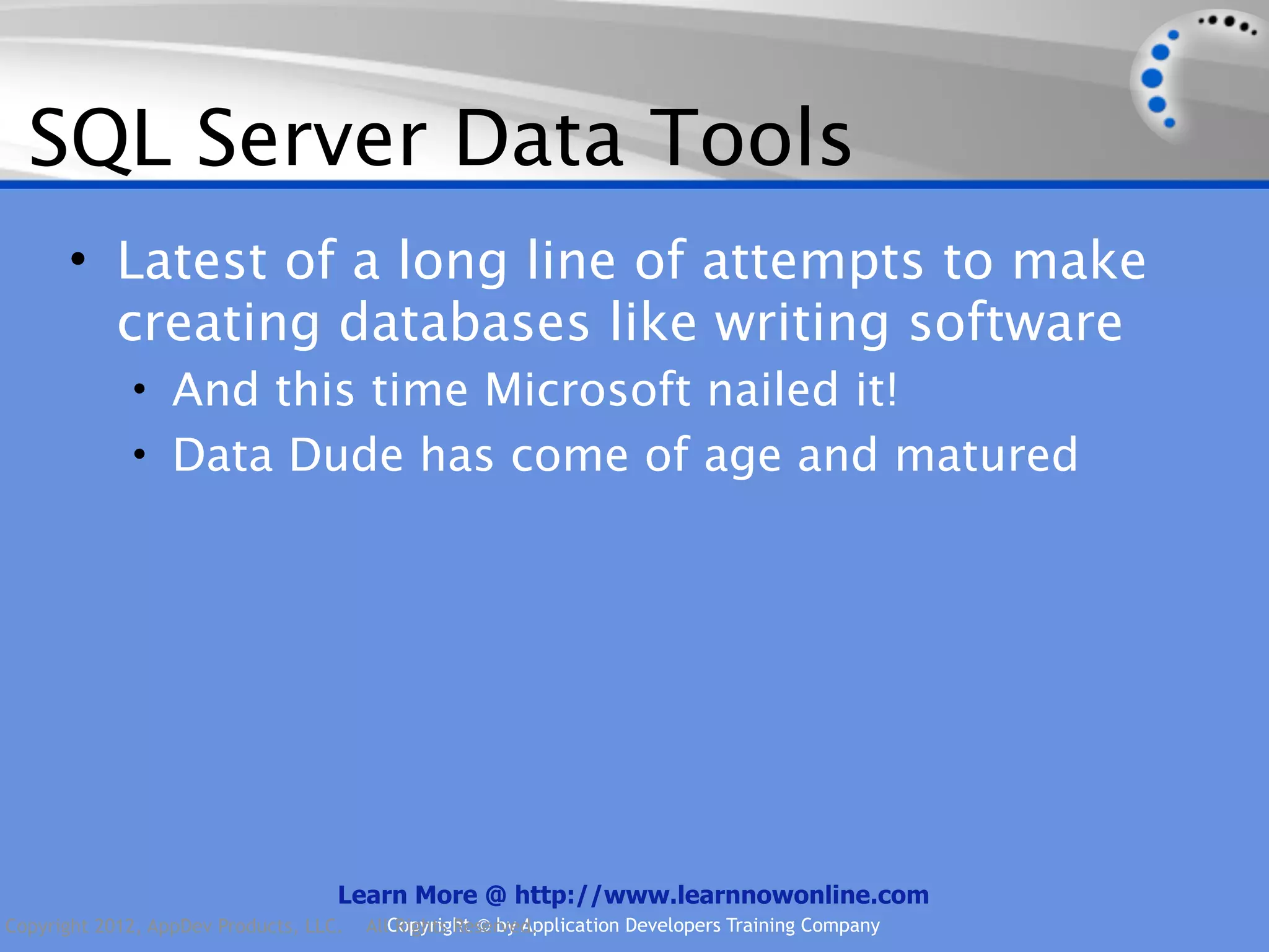 SQL Server Data Tools • Latest of a long line of attempts to make creating databases like writing software • And this time Microsoft nailed it! • Data Dude has come of age and matured Learn More @ http://www.learnnowonline.com Copyright 2012, AppDev Products, LLC. AllCopyright © by Application Developers Training Company Rights Reserved. 