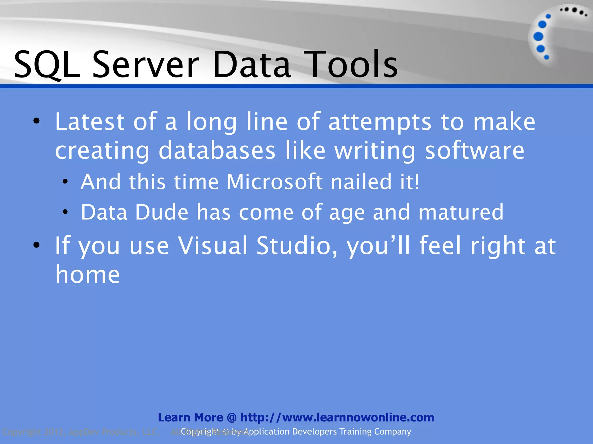 SQL Server Data Tools • Latest of a long line of attempts to make creating databases like writing software • And this time Microsoft nailed it! • Data Dude has come of age and matured • If you use Visual Studio, you’ll feel right at home Learn More @ http://www.learnnowonline.com Copyright 2012, AppDev Products, LLC. AllCopyright © by Application Developers Training Company Rights Reserved. 