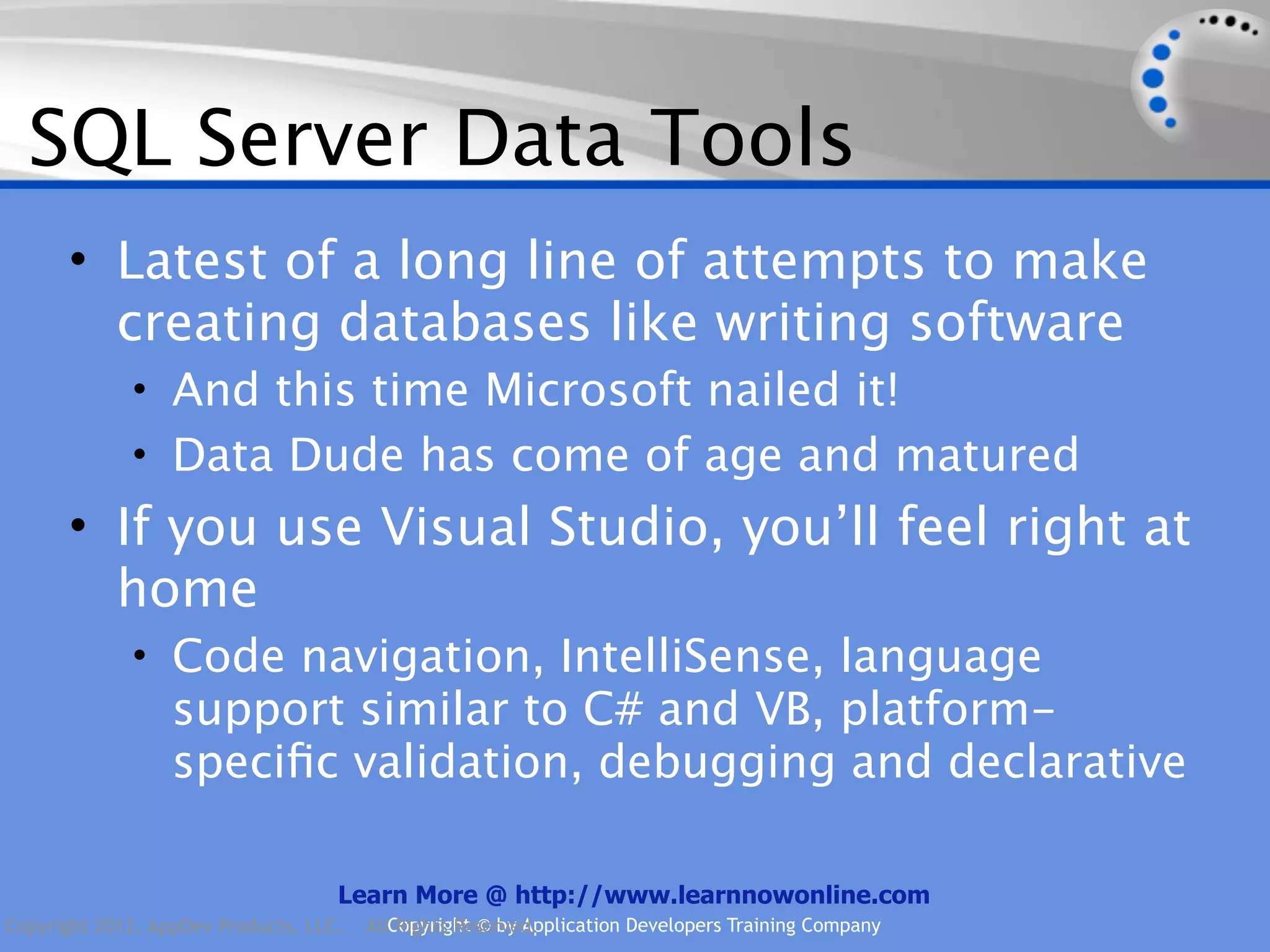 SQL Server Data Tools • Latest of a long line of attempts to make creating databases like writing software • And this time Microsoft nailed it! • Data Dude has come of age and matured • If you use Visual Studio, you’ll feel right at home • Code navigation, IntelliSense, language support similar to C# and VB, platform- speciﬁc validation, debugging and declarative Learn More @ http://www.learnnowonline.com Copyright 2012, AppDev Products, LLC. AllCopyright © by Application Developers Training Company Rights Reserved. 