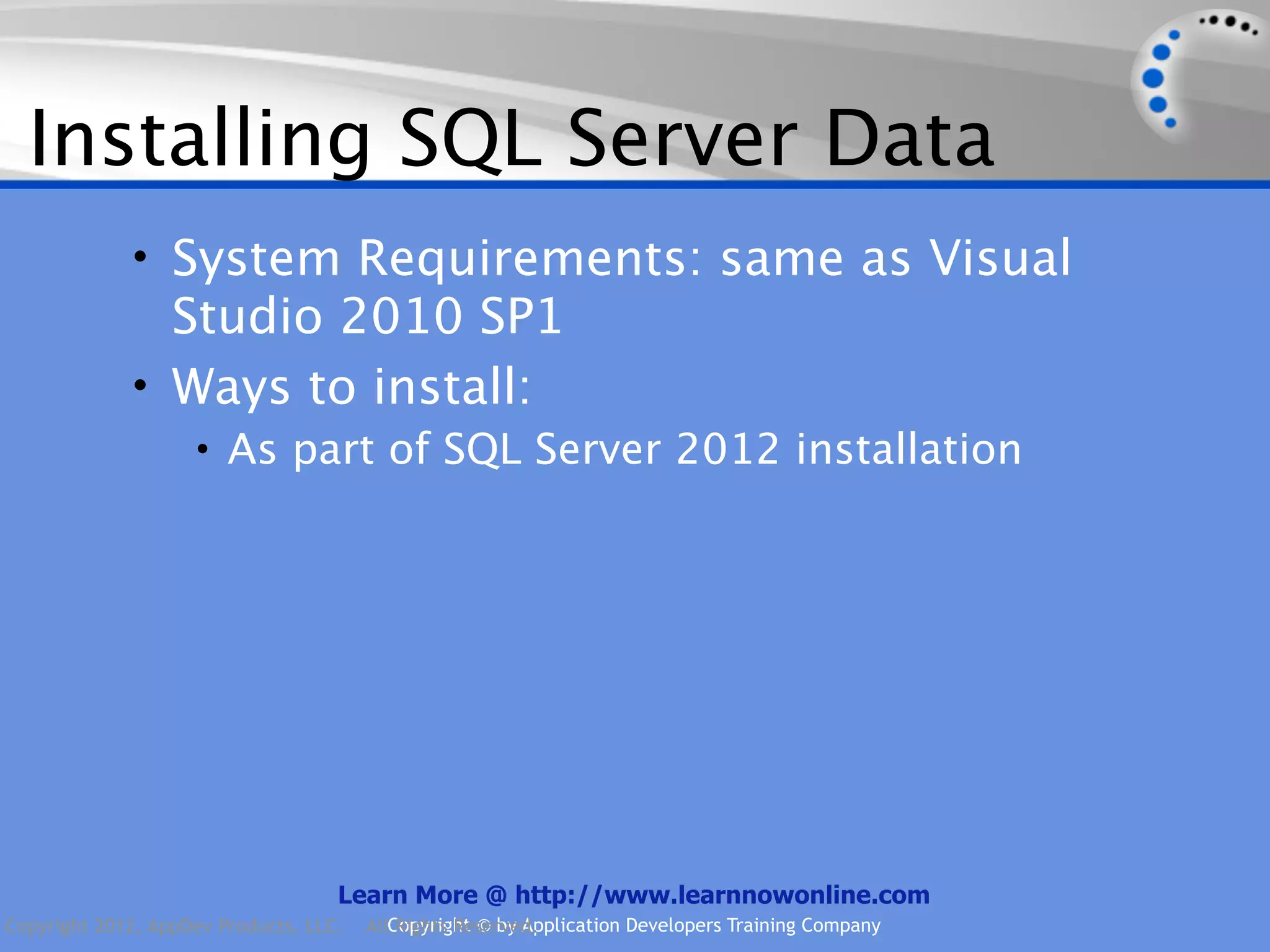 Installing SQL Server Data • System Requirements: same as Visual Studio 2010 SP1 • Ways to install: • As part of SQL Server 2012 installation Learn More @ http://www.learnnowonline.com Copyright 2012, AppDev Products, LLC. AllCopyright © by Application Developers Training Company Rights Reserved. 