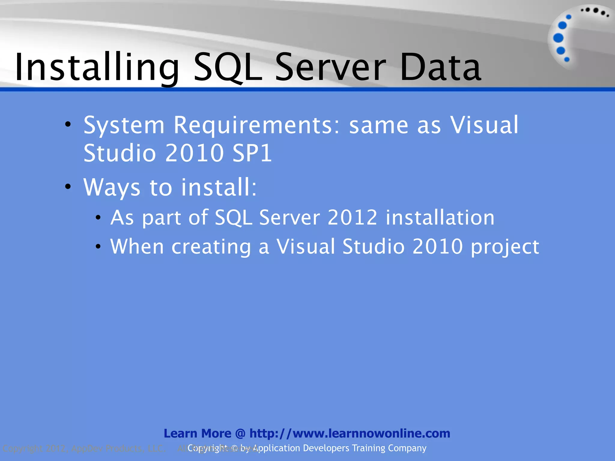 Installing SQL Server Data • System Requirements: same as Visual Studio 2010 SP1 • Ways to install: • As part of SQL Server 2012 installation • When creating a Visual Studio 2010 project Learn More @ http://www.learnnowonline.com Copyright 2012, AppDev Products, LLC. AllCopyright © by Application Developers Training Company Rights Reserved. 