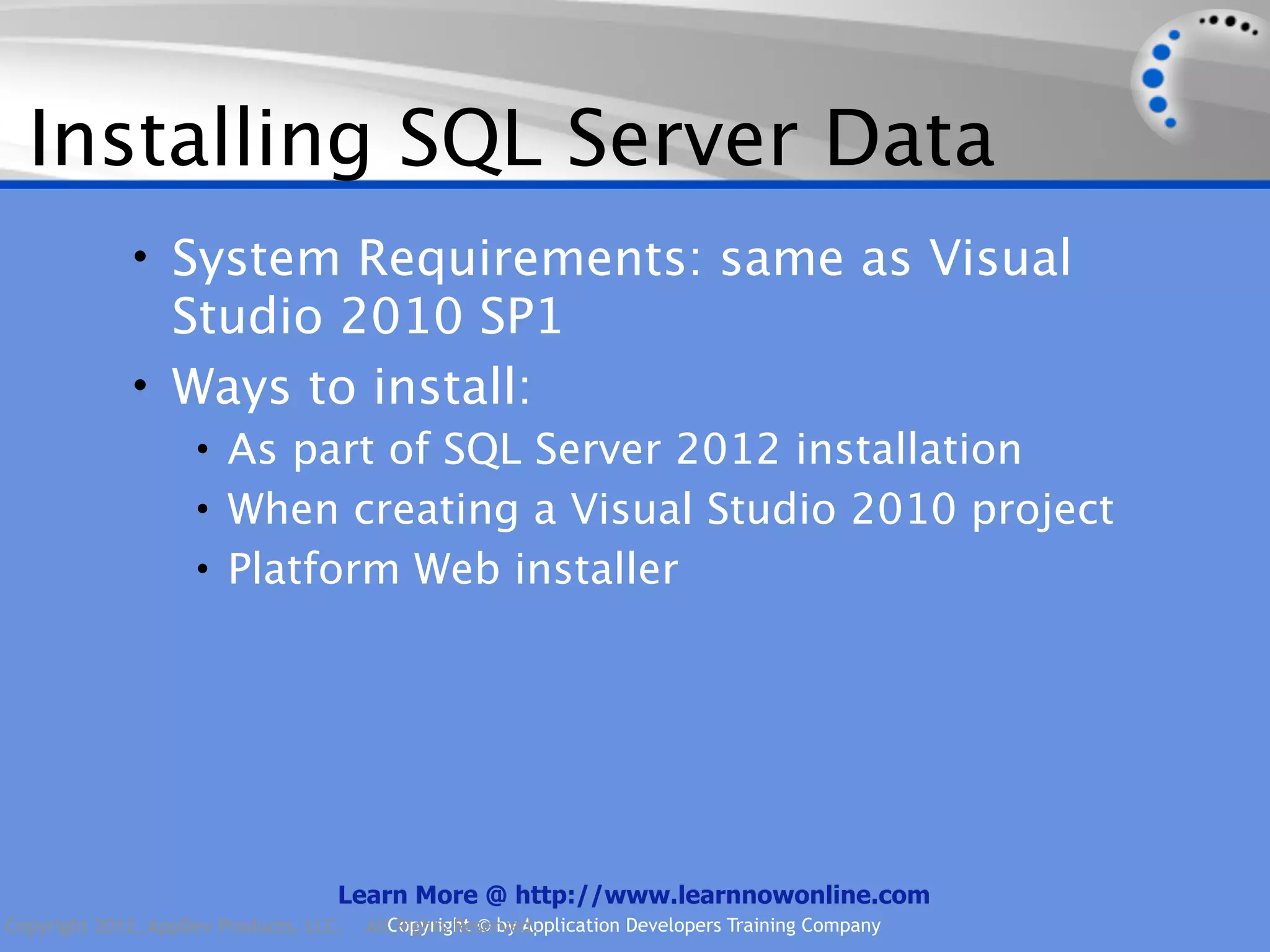 Installing SQL Server Data • System Requirements: same as Visual Studio 2010 SP1 • Ways to install: • As part of SQL Server 2012 installation • When creating a Visual Studio 2010 project • Platform Web installer Learn More @ http://www.learnnowonline.com Copyright 2012, AppDev Products, LLC. AllCopyright © by Application Developers Training Company Rights Reserved. 