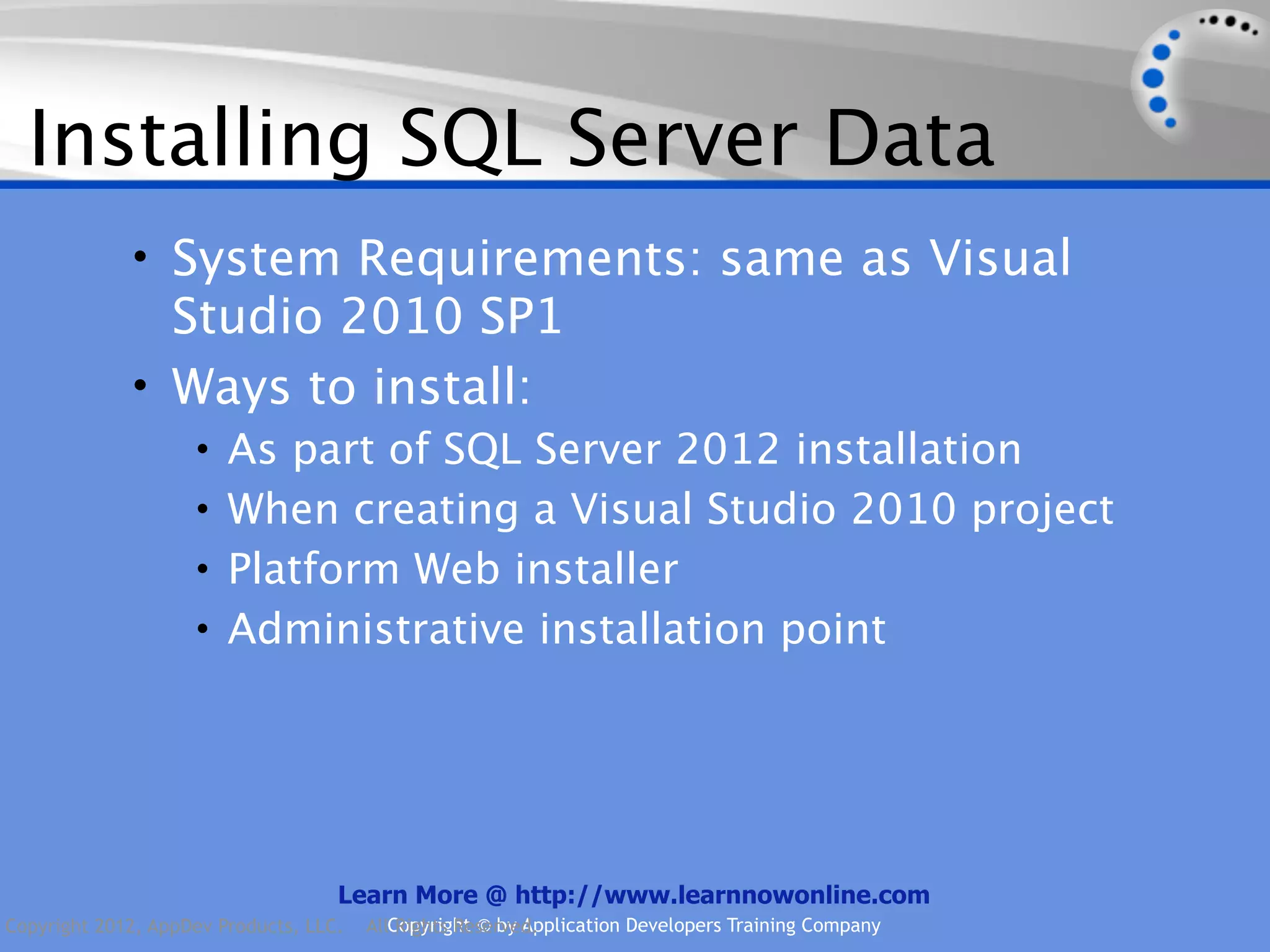 Installing SQL Server Data • System Requirements: same as Visual Studio 2010 SP1 • Ways to install: • As part of SQL Server 2012 installation • When creating a Visual Studio 2010 project • Platform Web installer • Administrative installation point Learn More @ http://www.learnnowonline.com Copyright 2012, AppDev Products, LLC. AllCopyright © by Application Developers Training Company Rights Reserved. 