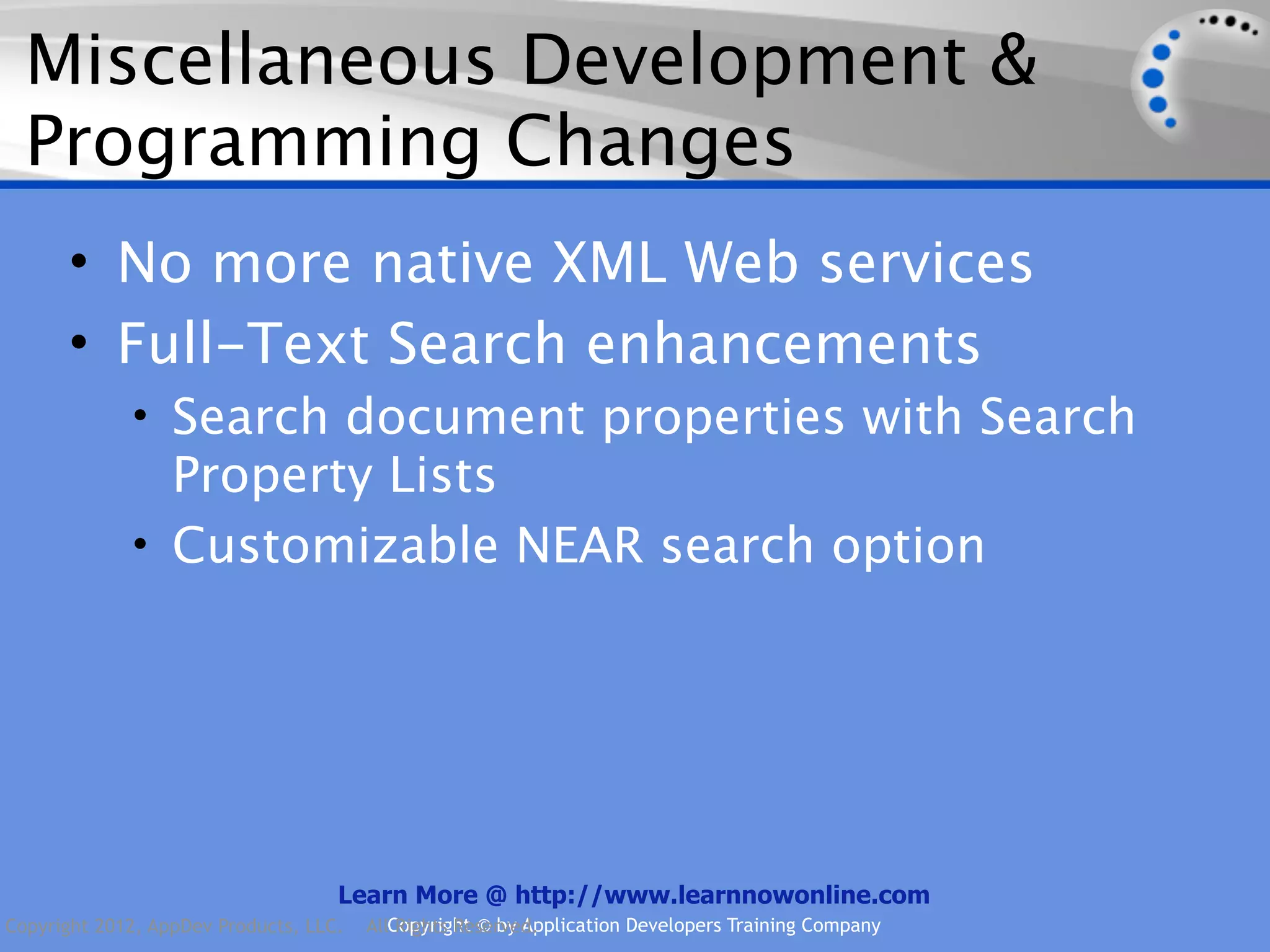 Miscellaneous Development & Programming Changes • No more native XML Web services • Full-Text Search enhancements • Search document properties with Search Property Lists • Customizable NEAR search option Learn More @ http://www.learnnowonline.com Copyright 2012, AppDev Products, LLC. AllCopyright © by Application Developers Training Company Rights Reserved. 