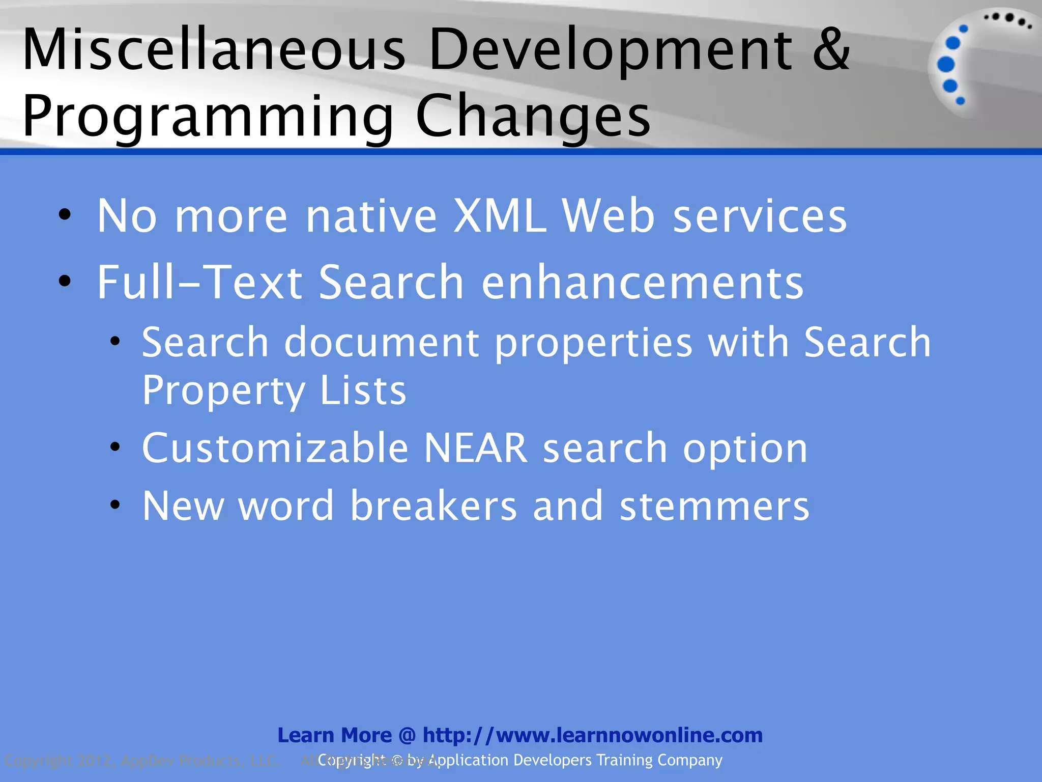 Miscellaneous Development & Programming Changes • No more native XML Web services • Full-Text Search enhancements • Search document properties with Search Property Lists • Customizable NEAR search option • New word breakers and stemmers Learn More @ http://www.learnnowonline.com Copyright 2012, AppDev Products, LLC. AllCopyright © by Application Developers Training Company Rights Reserved. 