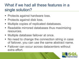 What if we had all these features in a
single solution?
 Protects against hardware loss.
 Protects against disk loss.
 Multiple copies of replicated databases.
 Readable mirrored databases thus maximizing
  resources.
 Multiple database failover at once.
 No need to change the connection string in case
  of failover, you can use the same abstract name.
 Failover can occur across datacenters without
  extra effort.
 