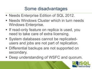 Some disadvantages
 Needs Enterprise Edition of SQL 2012.
 Needs Windows Cluster which in turn needs
  Windows Enterprise.
 If read-only feature on replica is used, you
  need to take care of extra licensing.
 System databases cannot be replicated-
  users and jobs are not part of replication.
 Differential backups are not supported on
  secondary.
 Deep understanding of WSFC and quorum.
 