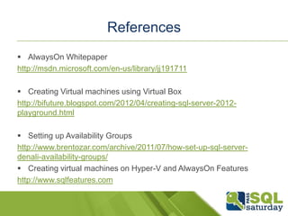 References
 AlwaysOn Whitepaper
http://msdn.microsoft.com/en-us/library/jj191711

 Creating Virtual machines using Virtual Box
http://bifuture.blogspot.com/2012/04/creating-sql-server-2012-
playground.html

 Setting up Availability Groups
http://www.brentozar.com/archive/2011/07/how-set-up-sql-server-
denali-availability-groups/
 Creating virtual machines on Hyper-V and AlwaysOn Features
http://www.sqlfeatures.com
 