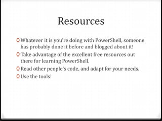 Resources
0 Whatever it is you’re doing with PowerShell, someone
  has probably done it before and blogged about it!
0 Take advantage of the excellent free resources out
  there for learning PowerShell.
0 Read other people’s code, and adapt for your needs.
0 Use the tools!
 