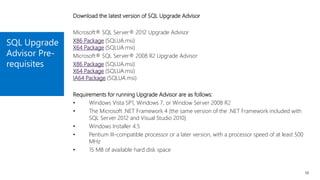 SQL Upgrade
Advisor Pre-
requisites
10
Download the latest version of SQL Upgrade Advisor
Microsoft® SQL Server® 2012 Upgrade Advisor
X86 Package (SQLUA.msi)
X64 Package (SQLUA.msi)
Microsoft® SQL Server® 2008 R2 Upgrade Advisor
X86 Package (SQLUA.msi)
X64 Package (SQLUA.msi)
IA64 Package (SQLUA.msi)
Requirements for running Upgrade Advisor are as follows:
• Windows Vista SP1, Windows 7, or Window Server 2008 R2
• The Microsoft .NET Framework 4 (the same version of the .NET Framework included with
SQL Server 2012 and Visual Studio 2010)
• Windows Installer 4.5
• Pentium III-compatible processor or a later version, with a processor speed of at least 500
MHz
• 15 MB of available hard disk space
 