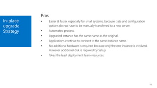 In-place
upgrade
Strategy
13
Pros
• Easier & faster, especially for small systems, because data and configuration
options do not have to be manually transferred to a new server.
• Automated process.
• Upgraded instance has the same name as the original.
• Applications continue to connect to the same instance name.
• No additional hardware is required because only the one instance is involved.
However additional disk is required by Setup
• Takes the least deployment team resources.
 