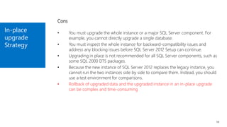 In-place
upgrade
Strategy
14
Cons
• You must upgrade the whole instance or a major SQL Server component. For
example, you cannot directly upgrade a single database.
• You must inspect the whole instance for backward-compatibility issues and
address any blocking issues before SQL Server 2012 Setup can continue.
• Upgrading in place is not recommended for all SQL Server components, such as
some SQL 2000 DTS packages.
• Because the new instance of SQL Server 2012 replaces the legacy instance, you
cannot run the two instances side by side to compare them. Instead, you should
use a test environment for comparisons.
• Rollback of upgraded data and the upgraded instance in an in-place upgrade
can be complex and time-consuming
 