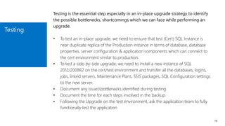 Testing
19
Testing is the essential step especially in an in-place upgrade strategy to identify
the possible bottlenecks, shortcomings which we can face while performing an
upgrade.
• To test an in-place upgrade, we need to ensure that test (Cert) SQL Instance is
near duplicate replica of the Production instance in terms of database, database
properties, server configuration & application components which can connect to
the cert environment similar to production.
• To test a side-by-side upgrade, we need to install a new instance of SQL
2012/2008R2 on the cert/test environment and transfer all the databases, logins,
jobs, linked servers, Maintenance Plans, SSIS packages, SQL Configuration settings
to the new server.
• Document any issuesbottlenecks identified during testing.
• Document the time for each steps involved in the backup.
• Following the Upgrade on the test environment, ask the application team to fully
functionally test the application
 