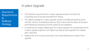 Downtime
Requirements
&
Rollback
Strategy
21
In-place Upgrade
• The Downtime requirements for In-place upgrade would be minimal if ran
successfully and can be best estimated from testing.
• The rollback strategy for in-place upgrade involves uninstalling & cleaning up the
new SQL instance, reinstalling the previous SQL instance upto the latest service pack
level followed by restoration of all the system & user databases.
• Considering the complex rollback plan for in-place upgrade, the overall downtime for
in-place upgrade might be much higher than side-by-side upgrade if the rollback
plan is executed.
• Rollback Plan time must be accounted in the overall Maintenance window of the
upgrade
 