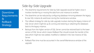 Downtime
Requirements
&
Rollback
Strategy
22
Side-by-Side Upgrade
• The downtime requirements for Side-by-Side Upgrade would be higher since it
involves transferring or moving the data from one instance to another.
• The downtime can be reduced by configuring database mirroring between the legacy
& new SQL instance & switchover during the maintenance window.
• The rollback strategy for side-by-side upgrade involves starting the legacy instance of
SQL Server which might be up & running and restoring or attaching the databases
back to the legacy instance.
• Backups from the higher version of SQL Server cannot be restored back to the lower
version of SQL Server which means Rollback Plan should include the transfer of the
data which might be new added, modified or deleted in the new instance of SQL
Server.
• Rollback Plan time must be accounted in the overall Maintenance window of the
upgrade
 