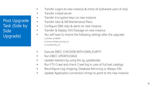 Post Upgrade
Task (Side by
Side
Upgrade)
26
• Transfer Logins to new instance & check of orphaned users (if any)
• Transfer Linked server
• Transfer Encryption keys on new instance
• Transfer Jobs & DB Maintenance Plans
• Configure DBA Jobs & alerts on new instance
• Transfer & Deploy SSIS Package on new instance
• You will have to restore the following settings after the upgrade:
is_broker_enabled
is_honor_broker_priority_on
is_trustworthy_on
• Execute DBCC CHECKDB WITH DATA_PURITY
• Run DBCC UPDATEUSAGE
• Update statistics by using the sp_updatestats
• Run FTS Crawl and check Crawl log in case of Full text catalogs
• Reconfigure Log-shipping, Database Mirroring or Always-ON
• Update Application connection strings to point to the new instance
 