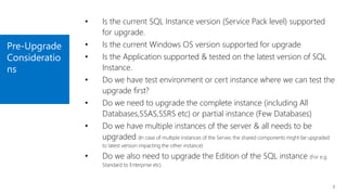 Pre-Upgrade
Consideratio
ns
7
• Is the current SQL Instance version (Service Pack level) supported
for upgrade.
• Is the current Windows OS version supported for upgrade
• Is the Application supported & tested on the latest version of SQL
Instance.
• Do we have test environment or cert instance where we can test the
upgrade first?
• Do we need to upgrade the complete instance (including All
Databases,SSAS,SSRS etc) or partial instance (Few Databases)
• Do we have multiple instances of the server & all needs to be
upgraded (In case of multiple instances of the Server, the shared components might be upgraded
to latest version impacting the other instance)
• Do we also need to upgrade the Edition of the SQL instance (For e.g
Standard to Enterprise etc)
 