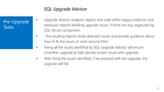 Pre-Upgrade
Tasks
9
• Upgrade Advisor analyzes objects and code within legacy instances and
produces reports detailing upgrade issues, if there are any, organized by
SQL Server component.
• The resulting reports show detected issues and provide guidance about
how to fix the issues or work around them
• Fixing all the issues identified by SQL Upgrade Advisor will ensure
smoother upgrade & help identify known issues with upgrade.
• With fixing the issues identified, if we proceed with the upgrade, the
upgrade will fail.
SQL Upgrade Advisor
 