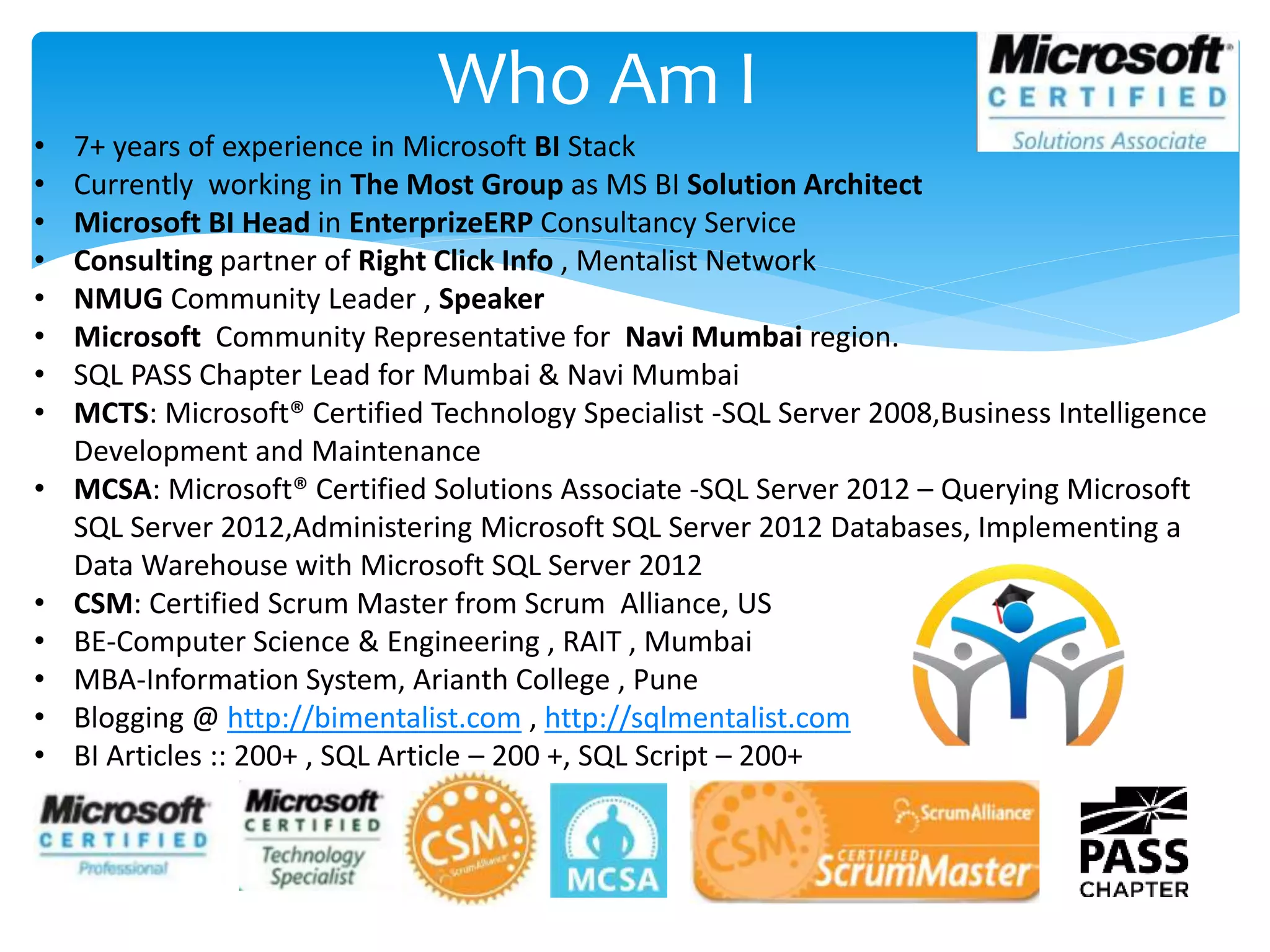 Who Am I • 7+ years of experience in Microsoft BI Stack • Currently working in The Most Group as MS BI Solution Architect • Microsoft BI Head in EnterprizeERP Consultancy Service • Consulting partner of Right Click Info , Mentalist Network • NMUG Community Leader , Speaker • Microsoft Community Representative for Navi Mumbai region. • SQL PASS Chapter Lead for Mumbai & Navi Mumbai • MCTS: Microsoft® Certified Technology Specialist -SQL Server 2008,Business Intelligence Development and Maintenance • MCSA: Microsoft® Certified Solutions Associate -SQL Server 2012 – Querying Microsoft SQL Server 2012,Administering Microsoft SQL Server 2012 Databases, Implementing a Data Warehouse with Microsoft SQL Server 2012 • CSM: Certified Scrum Master from Scrum Alliance, US • BE-Computer Science & Engineering , RAIT , Mumbai • MBA-Information System, Arianth College , Pune • Blogging @ http://bimentalist.com , http://sqlmentalist.com • BI Articles :: 200+ , SQL Article – 200 +, SQL Script – 200+ 