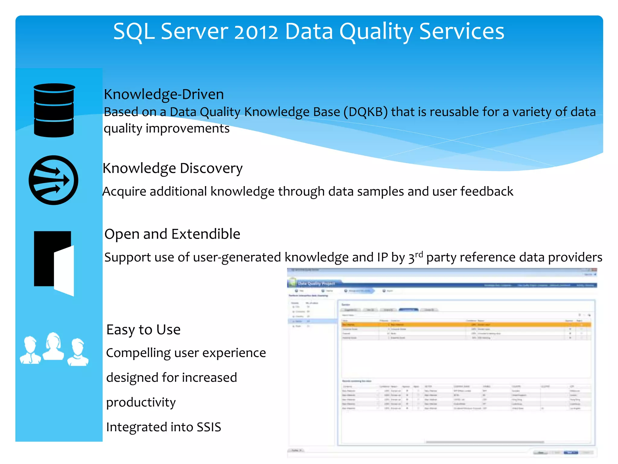 SQL Server 2012 Data Quality Services Knowledge-Driven Based on a Data Quality Knowledge Base (DQKB) that is reusable for a variety of data quality improvements Knowledge Discovery Acquire additional knowledge through data samples and user feedback Open and Extendible Support use of user-generated knowledge and IP by 3rd party reference data providers Easy to Use Compelling user experience designed for increased productivity Integrated into SSIS 