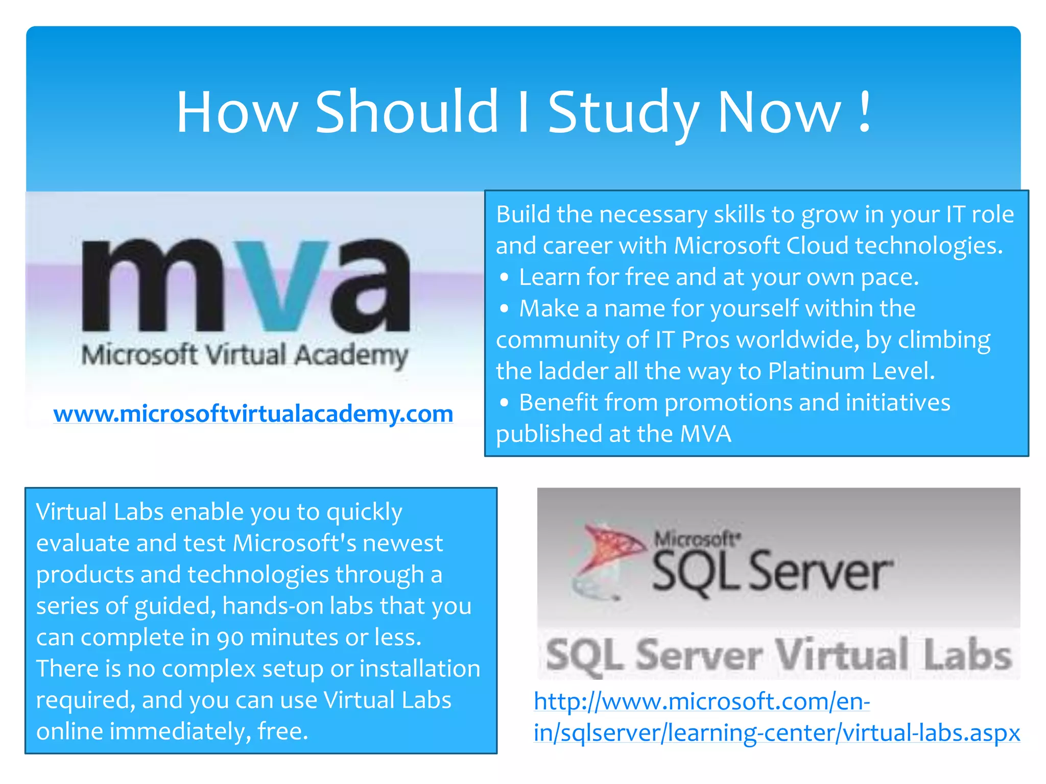 How Should I Study Now ! Build the necessary skills to grow in your IT role and career with Microsoft Cloud technologies. • Learn for free and at your own pace. • Make a name for yourself within the community of IT Pros worldwide, by climbing the ladder all the way to Platinum Level. • Benefit from promotions and initiatives published at the MVA Virtual Labs enable you to quickly evaluate and test Microsoft's newest products and technologies through a series of guided, hands-on labs that you can complete in 90 minutes or less. There is no complex setup or installation required, and you can use Virtual Labs online immediately, free. www.microsoftvirtualacademy.com http://www.microsoft.com/en- in/sqlserver/learning-center/virtual-labs.aspx 