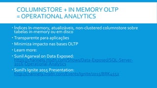 COLUMNSTORE + IN MEMORY OLTP
= OPERATIONAL ANALYTICS
 Índices In-memory, atualizáveis, non-clustered columnstore sobre
tabelas in-memory ou em disco
 Transparente para aplicações
 Minimiza impacto nas bases OLTP
 Learn more:
 Sunil Agarwal on Data Exposed:
https://channel9.msdn.com/Shows/Data-Exposed/SQL-Server-
2016-Operational-Analytics
 Sunil’s Ignite 2015 Presentation:
http://channel9.msdn.com/Events/Ignite/2015/BRK4552
 