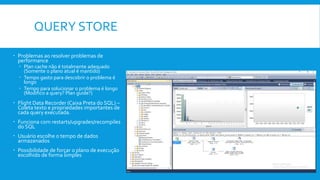 QUERY STORE
 Problemas ao resolver problemas de
performance
 Plan cache não é totalmente adequado
(Somente o plano atual é mantido)
 Tempo gasto para descobrir o problema é
longo
 Tempo para solucionar o problema é longo
(Modifico a query? Plan guide?)
 Flight Data Recorder (Caixa Preta do SQL) –
Coleta texto e propriedades importantes de
cada query executada.
 Funciona com restarts/upgrades/recompiles
do SQL
 Usuário escolhe o tempo de dados
armazenados
 Possibilidade de forçar o plano de execução
escolhido de forma simples
 