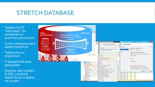 STRETCH DATABASE
 Tabelas OLTP
“esticadas” do
ambiente on-
premises para Azure
 Custo vantajoso para
dados históricos
 Tabela ativa e
disponível
 Transparente para
aplicações
 Queries não mudam.
O SQL combina
dados locais e dados
na nuvem.
 