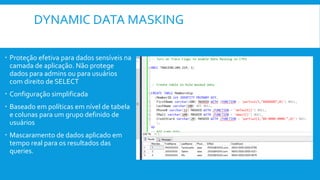 DYNAMIC DATA MASKING
 Proteção efetiva para dados sensíveis na
camada de aplicação. Não protege
dados para admins ou para usuários
com direito de SELECT
 Configuração simplificada
 Baseado em políticas em nível de tabela
e colunas para um grupo definido de
usuários
 Mascaramento de dados aplicado em
tempo real para os resultados das
queries.
 