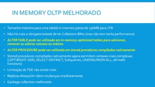 IN MEMORY OLTP MELHORADO
• Tamanho máximo para uma tabela in memory passa de 256MB para 2TB
• Não há mais a obrigatoriedade de ter Collations BIN2 (mas não tem tanta performance)
• ALTERTABLE pode ser utilizado em in memory-optimized tables para adicionar,
remover ou alterar colunas ou índices.
• ALTER PROCEDURE pode ser utilizado em stored procedures compiladas nativamente
• Stored procedures compiladas nativamente agora permitem sintaxes mais complexas
(LEFT/RIGHT JOIN, SELECT DISTINCT, Subqueries, UNION/UNION ALL, all math
functions)
• Limitação deTDE não existe mais
• Réplicas AlwaysOn vêem mudanças imediatamente.
• Garbage collection melhorado
 