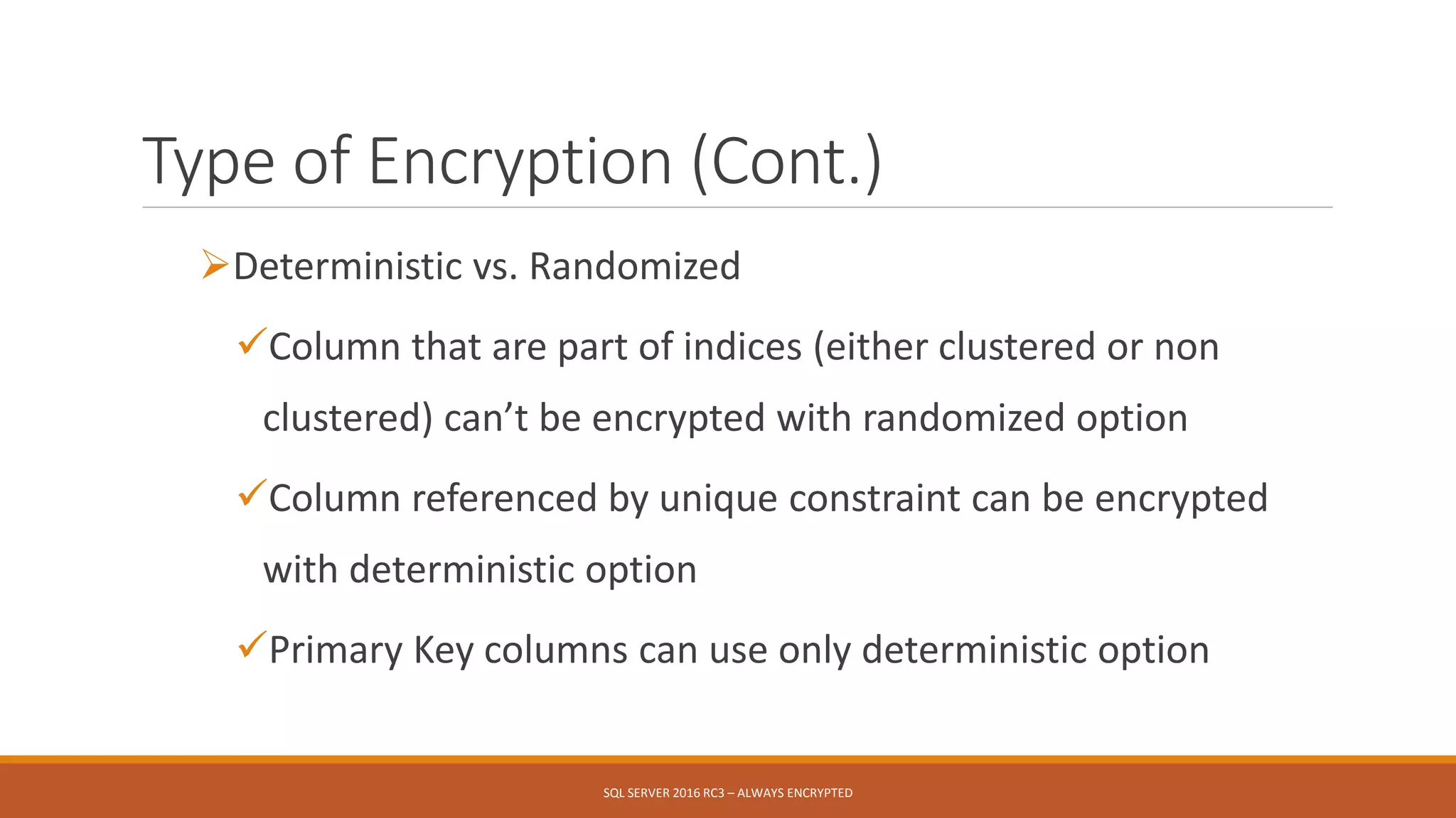 Type of Encryption (Cont.)
Deterministic vs. Randomized
Column that are part of indices (either clustered or non
clustered) can’t be encrypted with randomized option
Column referenced by unique constraint can be encrypted
with deterministic option
Primary Key columns can use only deterministic option
SQL SERVER 2016 RC3 – ALWAYS ENCRYPTED
 