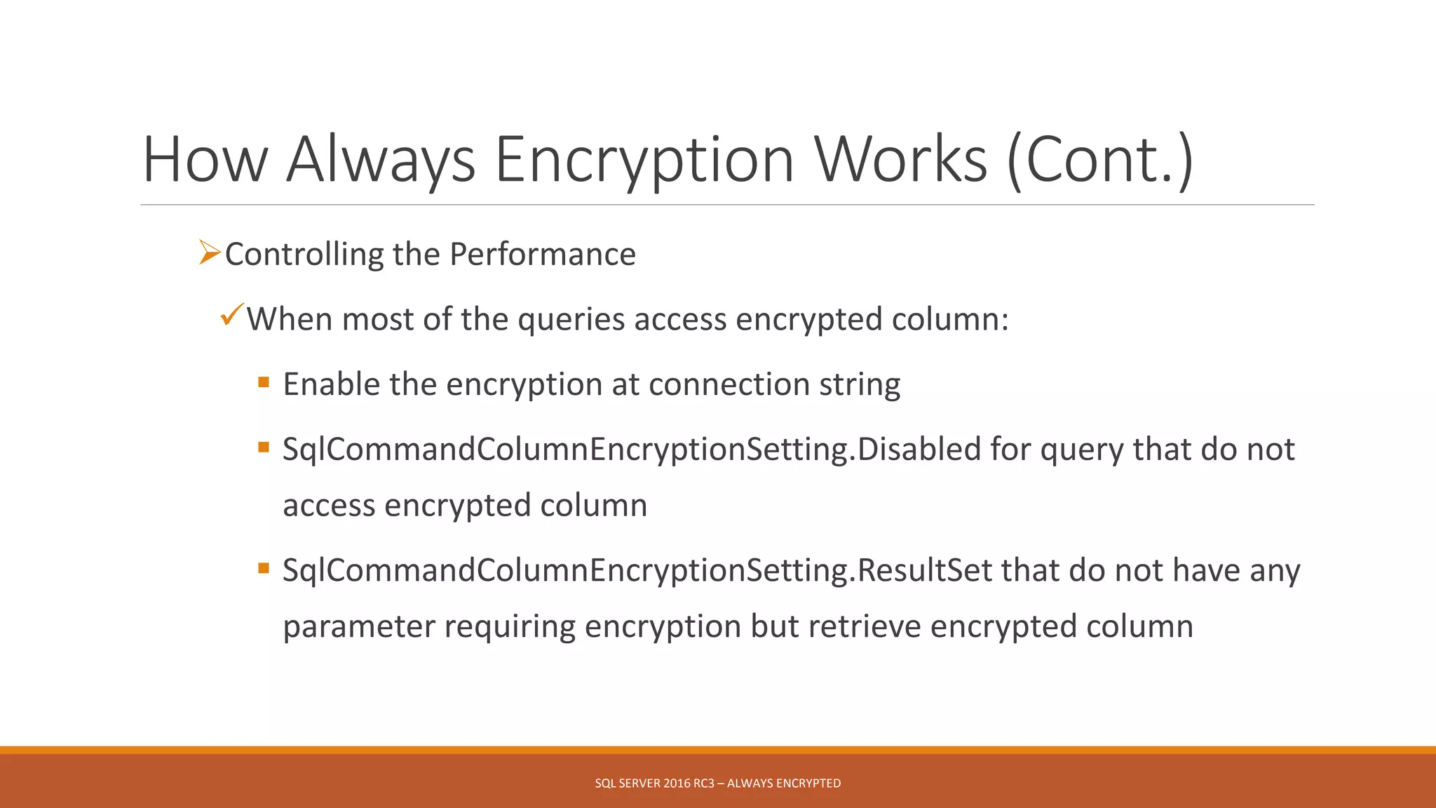 How Always Encryption Works (Cont.)
Controlling the Performance
When most of the queries access encrypted column:
 Enable the encryption at connection string
 SqlCommandColumnEncryptionSetting.Disabled for query that do not
access encrypted column
 SqlCommandColumnEncryptionSetting.ResultSet that do not have any
parameter requiring encryption but retrieve encrypted column
SQL SERVER 2016 RC3 – ALWAYS ENCRYPTED
 