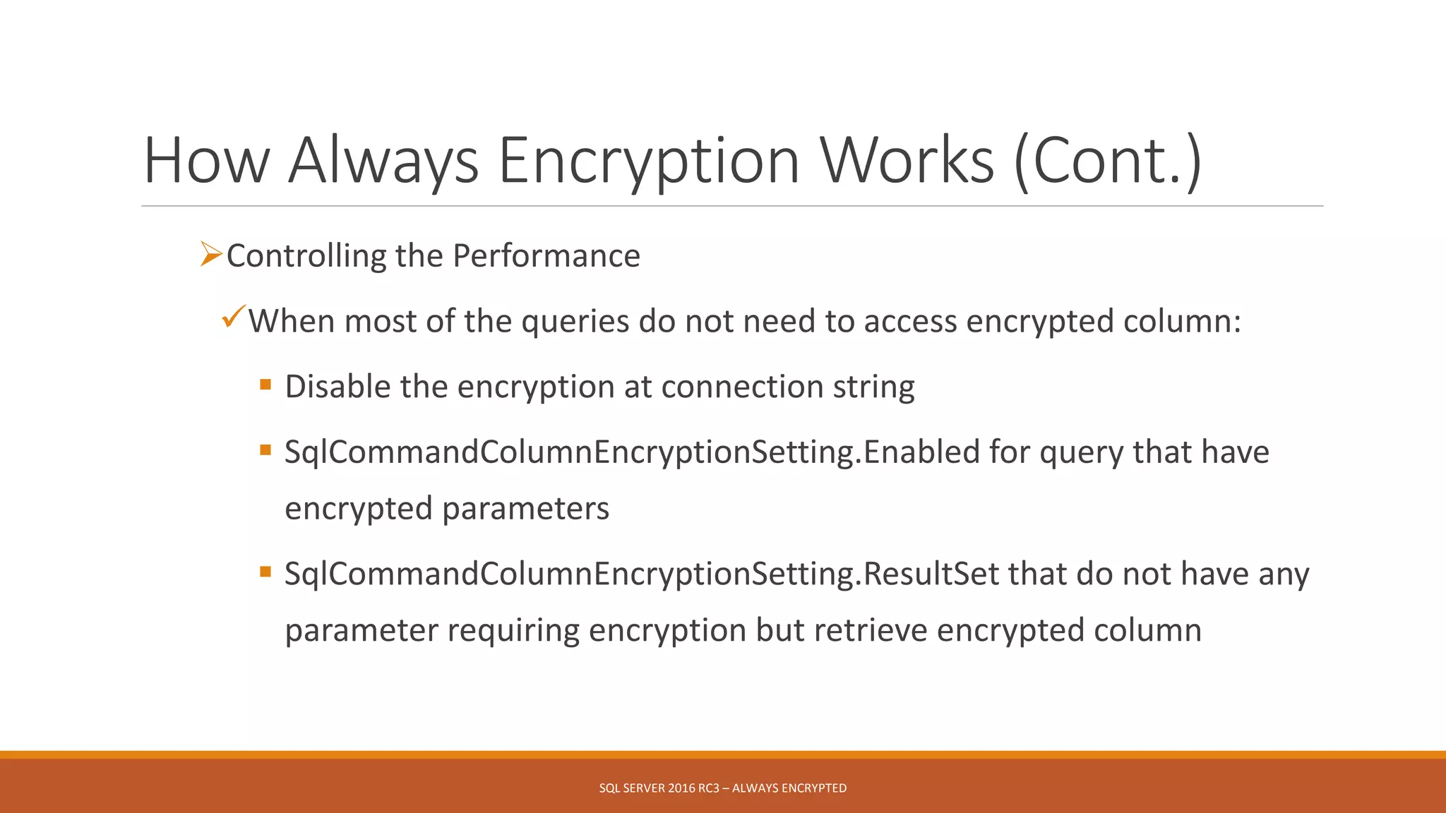 How Always Encryption Works (Cont.)
Controlling the Performance
When most of the queries do not need to access encrypted column:
 Disable the encryption at connection string
 SqlCommandColumnEncryptionSetting.Enabled for query that have
encrypted parameters
 SqlCommandColumnEncryptionSetting.ResultSet that do not have any
parameter requiring encryption but retrieve encrypted column
SQL SERVER 2016 RC3 – ALWAYS ENCRYPTED
 