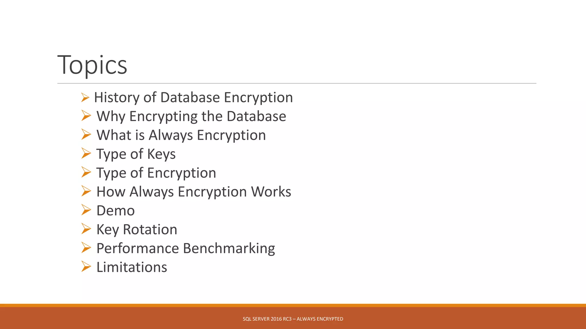 Topics
 History of Database Encryption
 Why Encrypting the Database
 What is Always Encryption
 Type of Keys
 Type of Encryption
 How Always Encryption Works
 Demo
 Key Rotation
 Performance Benchmarking
 Limitations
SQL SERVER 2016 RC3 – ALWAYS ENCRYPTED
 