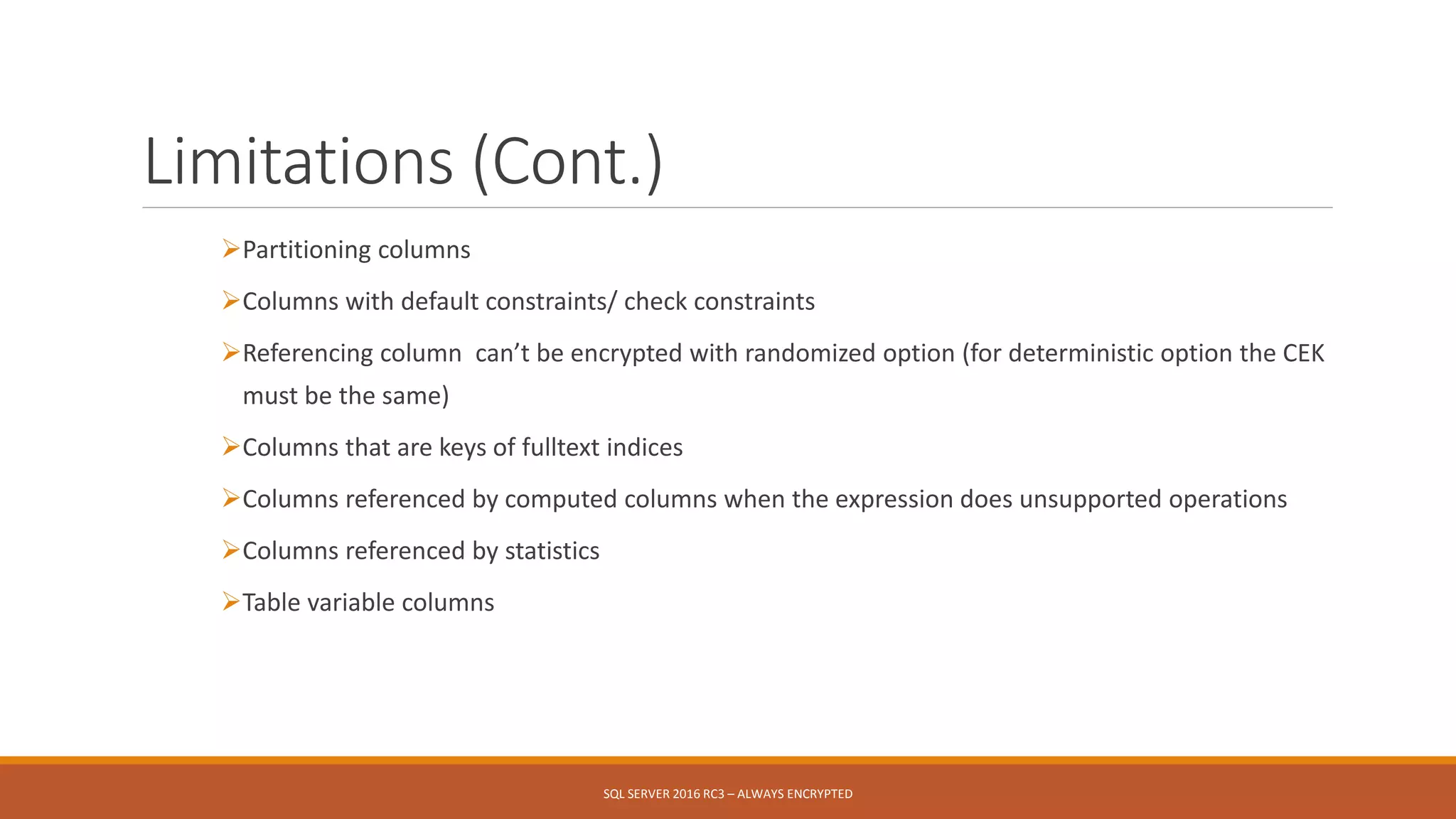 Limitations (Cont.)
Partitioning columns
Columns with default constraints/ check constraints
Referencing column can’t be encrypted with randomized option (for deterministic option the CEK
must be the same)
Columns that are keys of fulltext indices
Columns referenced by computed columns when the expression does unsupported operations
Columns referenced by statistics
Table variable columns
SQL SERVER 2016 RC3 – ALWAYS ENCRYPTED
 