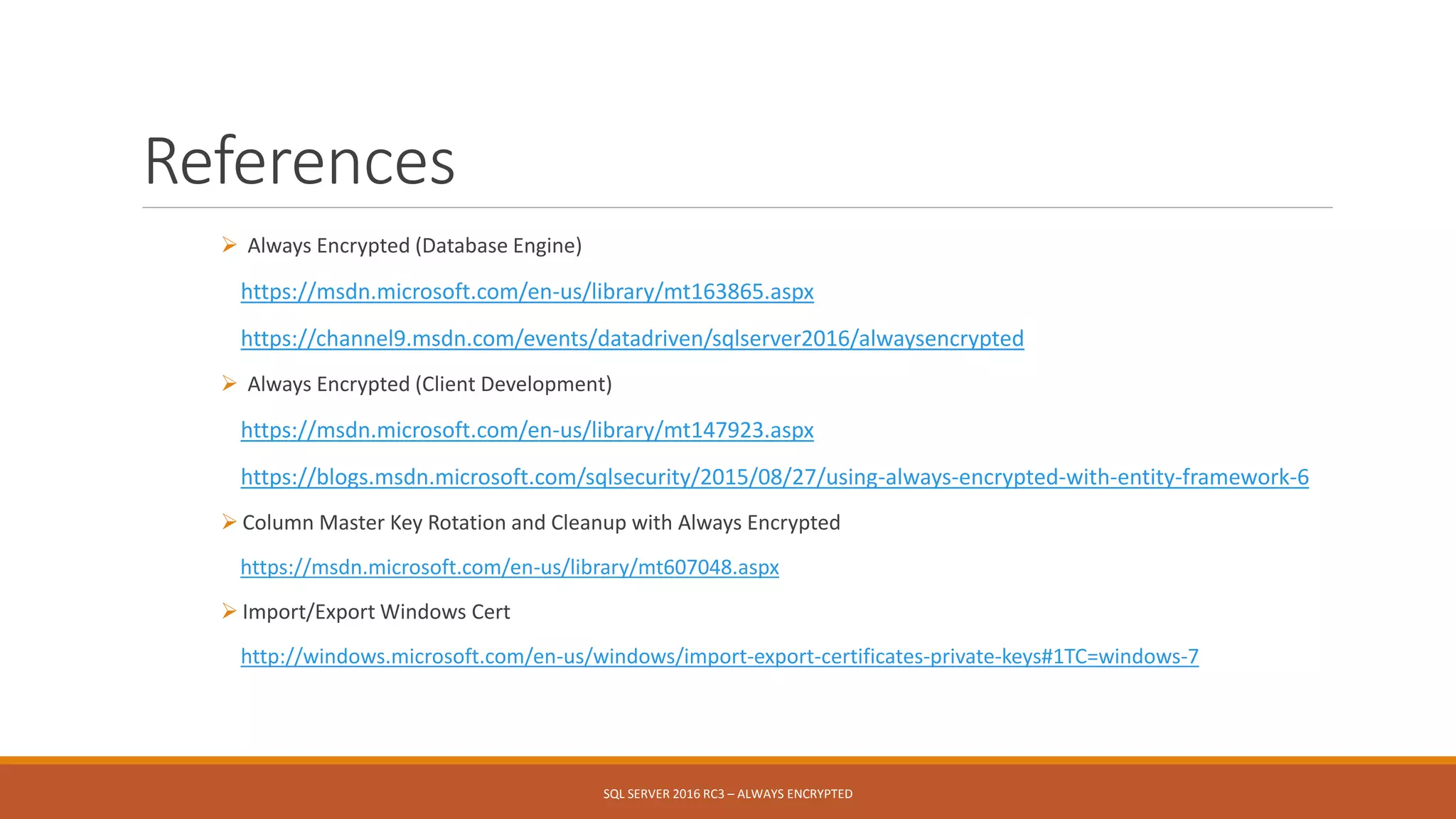 References
 Always Encrypted (Database Engine)
https://msdn.microsoft.com/en-us/library/mt163865.aspx
https://channel9.msdn.com/events/datadriven/sqlserver2016/alwaysencrypted
 Always Encrypted (Client Development)
https://msdn.microsoft.com/en-us/library/mt147923.aspx
https://blogs.msdn.microsoft.com/sqlsecurity/2015/08/27/using-always-encrypted-with-entity-framework-6
 Column Master Key Rotation and Cleanup with Always Encrypted
https://msdn.microsoft.com/en-us/library/mt607048.aspx
 Import/Export Windows Cert
http://windows.microsoft.com/en-us/windows/import-export-certificates-private-keys#1TC=windows-7
SQL SERVER 2016 RC3 – ALWAYS ENCRYPTED
 