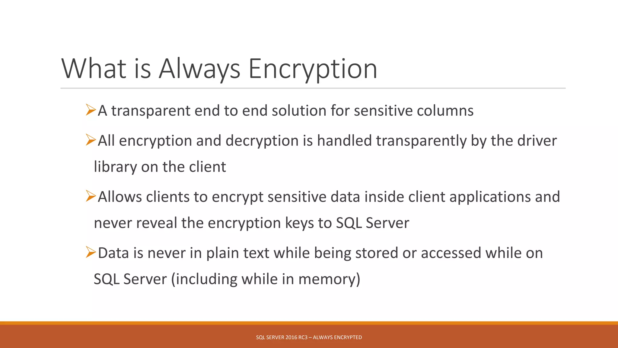 What is Always Encryption
A transparent end to end solution for sensitive columns
All encryption and decryption is handled transparently by the driver
library on the client
Allows clients to encrypt sensitive data inside client applications and
never reveal the encryption keys to SQL Server
Data is never in plain text while being stored or accessed while on
SQL Server (including while in memory)
SQL SERVER 2016 RC3 – ALWAYS ENCRYPTED
 