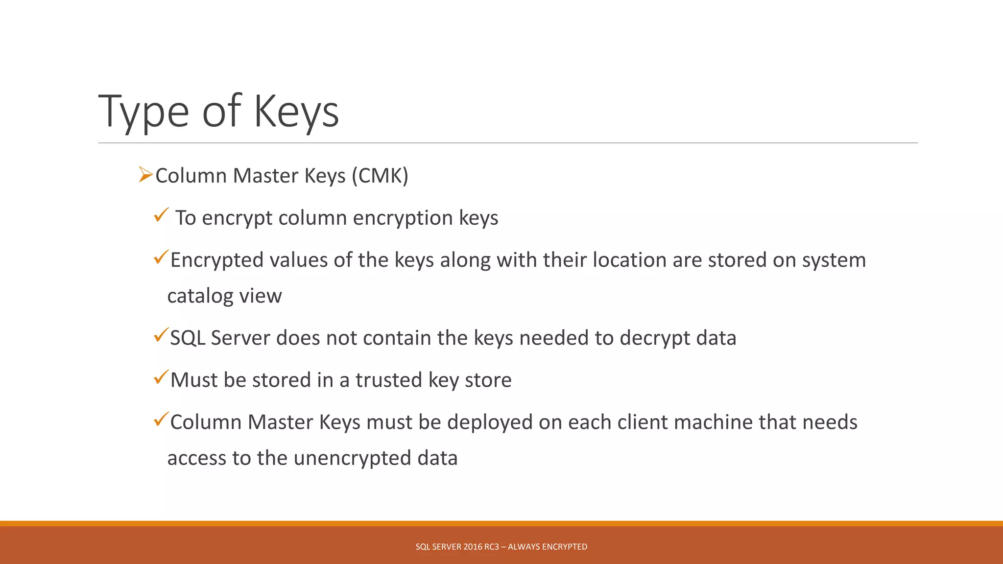 Type of Keys
Column Master Keys (CMK)
 To encrypt column encryption keys
Encrypted values of the keys along with their location are stored on system
catalog view
SQL Server does not contain the keys needed to decrypt data
Must be stored in a trusted key store
Column Master Keys must be deployed on each client machine that needs
access to the unencrypted data
SQL SERVER 2016 RC3 – ALWAYS ENCRYPTED
 