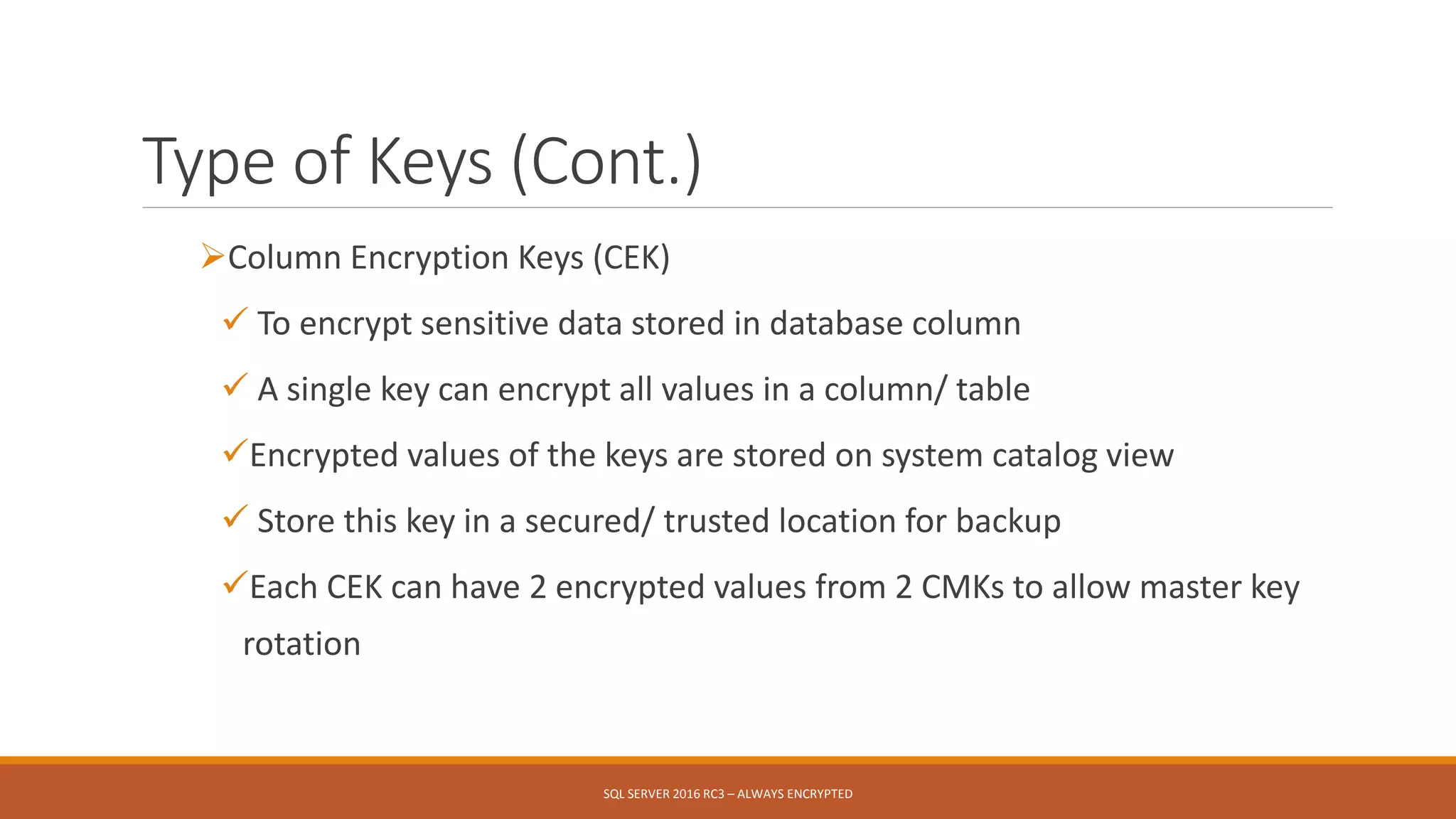 Type of Keys (Cont.)
Column Encryption Keys (CEK)
 To encrypt sensitive data stored in database column
 A single key can encrypt all values in a column/ table
Encrypted values of the keys are stored on system catalog view
 Store this key in a secured/ trusted location for backup
Each CEK can have 2 encrypted values from 2 CMKs to allow master key
rotation
SQL SERVER 2016 RC3 – ALWAYS ENCRYPTED
 