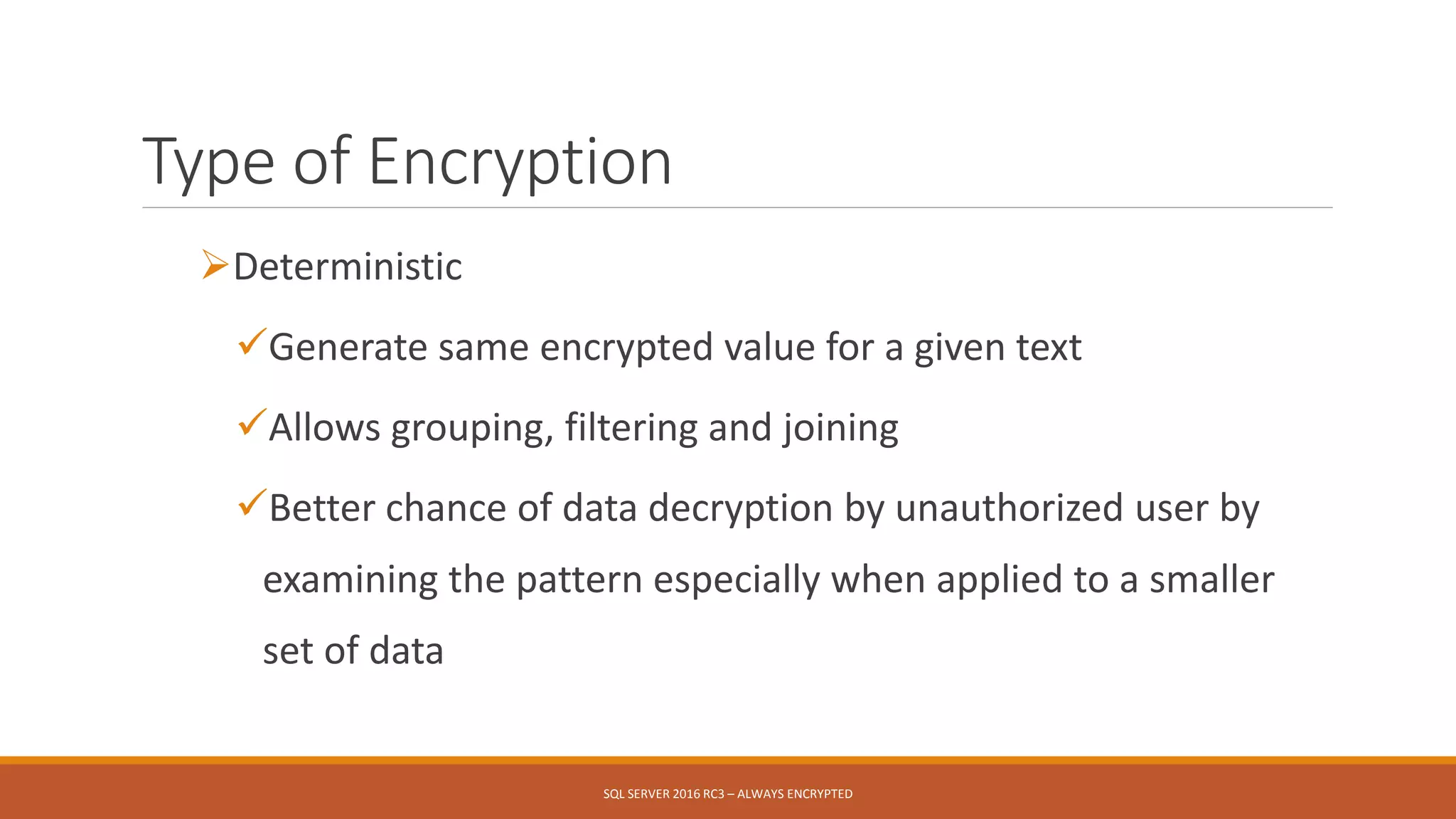 Type of Encryption
Deterministic
Generate same encrypted value for a given text
Allows grouping, filtering and joining
Better chance of data decryption by unauthorized user by
examining the pattern especially when applied to a smaller
set of data
SQL SERVER 2016 RC3 – ALWAYS ENCRYPTED
 