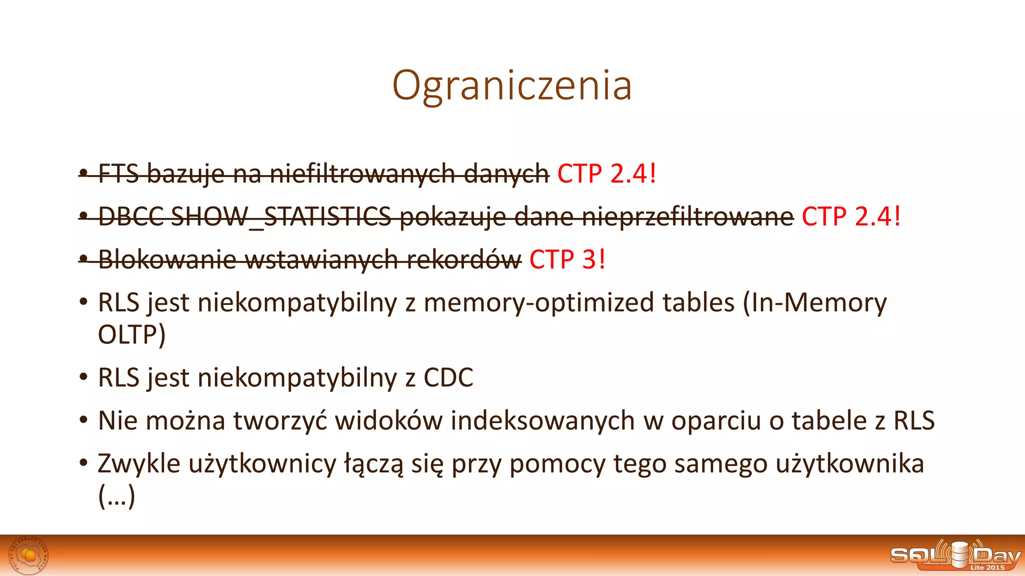 Ograniczenia
• FTS bazuje na niefiltrowanych danych CTP 2.4!
• DBCC SHOW_STATISTICS pokazuje dane nieprzefiltrowane CTP 2.4!
• Blokowanie wstawianych rekordów CTP 3!
• RLS jest niekompatybilny z memory-optimized tables (In-Memory
OLTP)
• RLS jest niekompatybilny z CDC
• Nie można tworzyć widoków indeksowanych w oparciu o tabele z RLS
• Zwykle użytkownicy łączą się przy pomocy tego samego użytkownika
(…)
 